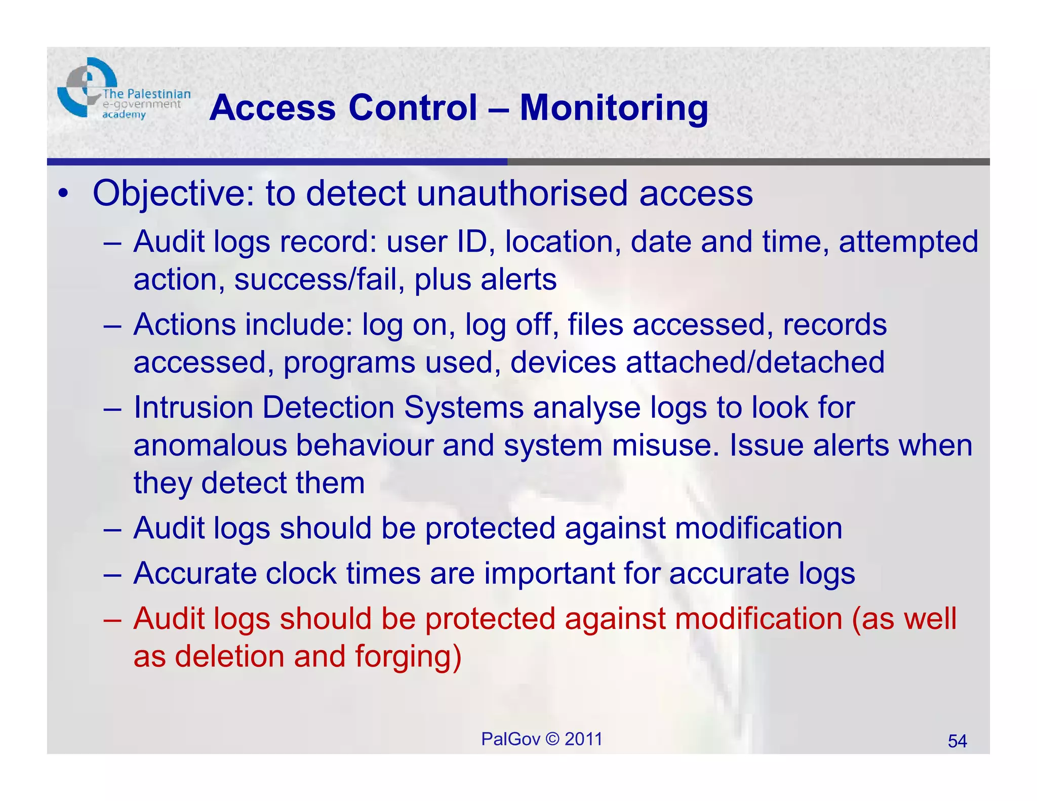 Access Control – Monitoring

• Objective: to detect unauthorised access
  – Audit logs record: user ID, location, date and time, attempted
    action, success/fail, plus alerts
  – Actions include: log on, log off, files accessed, records
    accessed, programs used, devices attached/detached
  – Intrusion Detection Systems analyse logs to look for
    anomalous behaviour and system misuse. Issue alerts when
    they detect them
  – Audit logs should be protected against modification
  – Accurate clock times are important for accurate logs
  – Audit logs should be protected against modification (as well
    as deletion and forging)

                             PalGov © 2011                     54
 