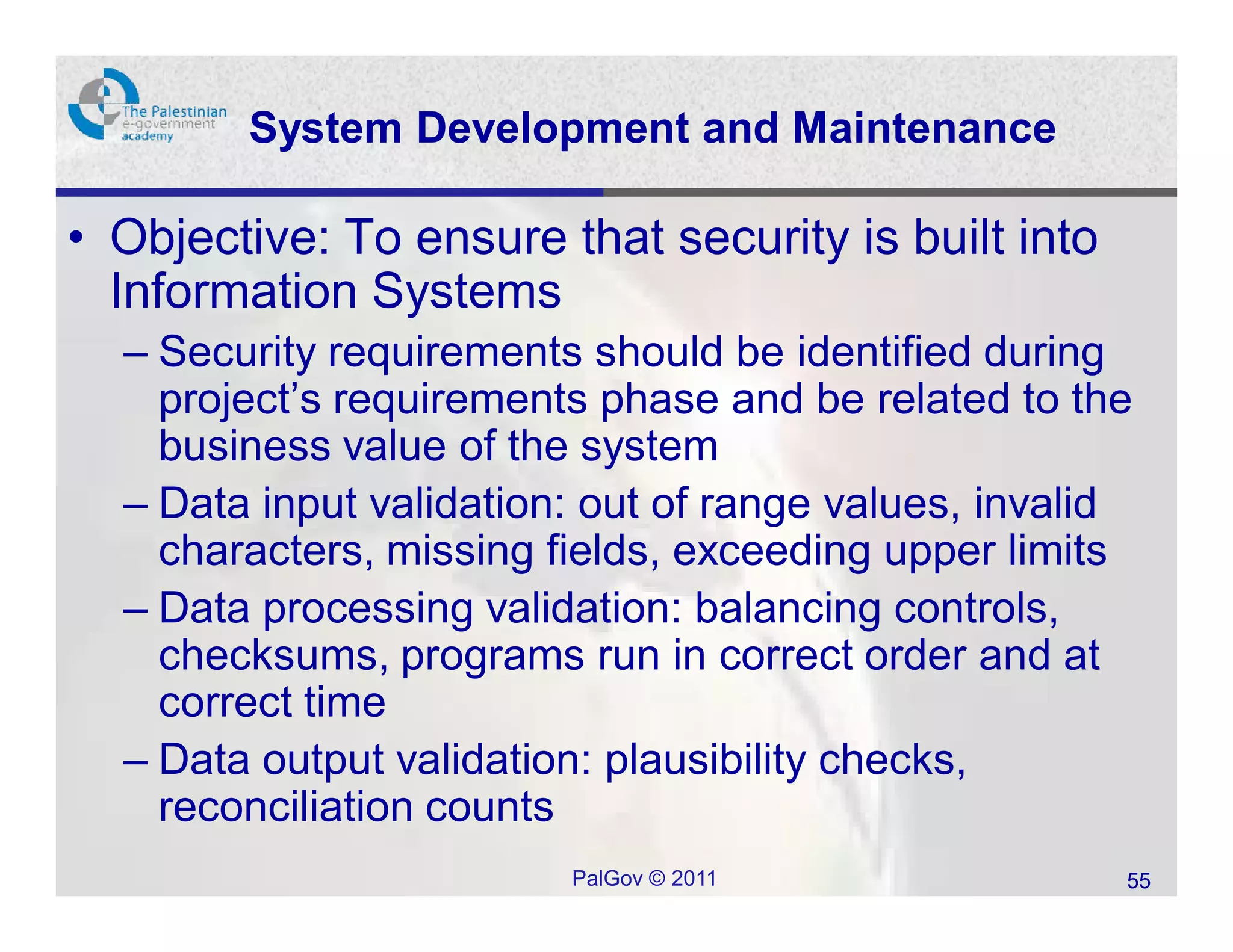 System Development and Maintenance

• Objective: To ensure that security is built into
  Information Systems
  – Security requirements should be identified during
    project’s requirements phase and be related to the
    business value of the system
  – Data input validation: out of range values, invalid
    characters, missing fields, exceeding upper limits
  – Data processing validation: balancing controls,
    checksums, programs run in correct order and at
    correct time
  – Data output validation: plausibility checks,
    reconciliation counts
                         PalGov © 2011                55
 