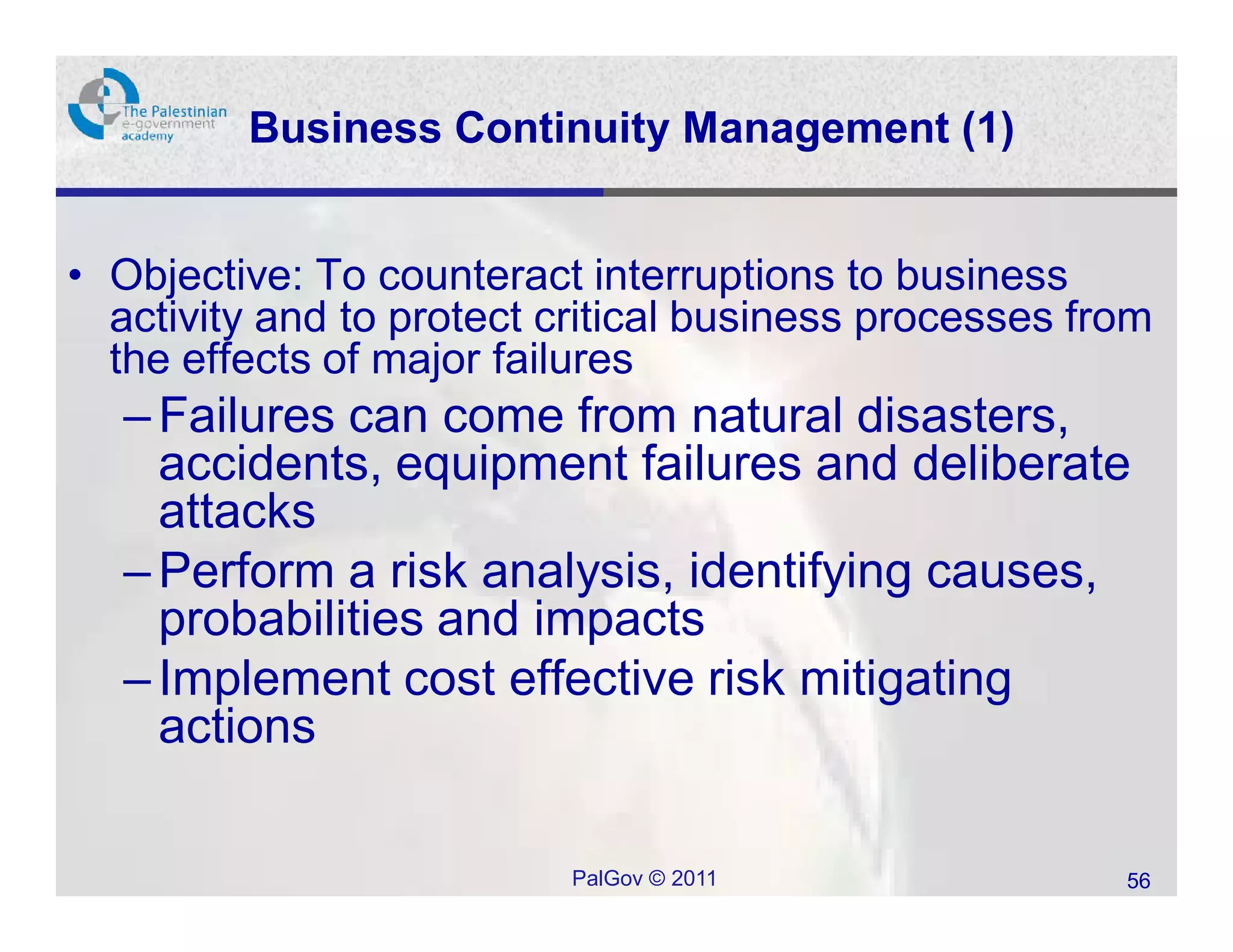 Business Continuity Management (1)


• Objective: To counteract interruptions to business
  activity and to protect critical business processes from
  the effects of major failures
  – Failures can come from natural disasters,
    accidents, equipment failures and deliberate
    attacks
  – Perform a risk analysis, identifying causes,
    probabilities and impacts
  – Implement cost effective risk mitigating
    actions

                          PalGov © 2011                 56
 