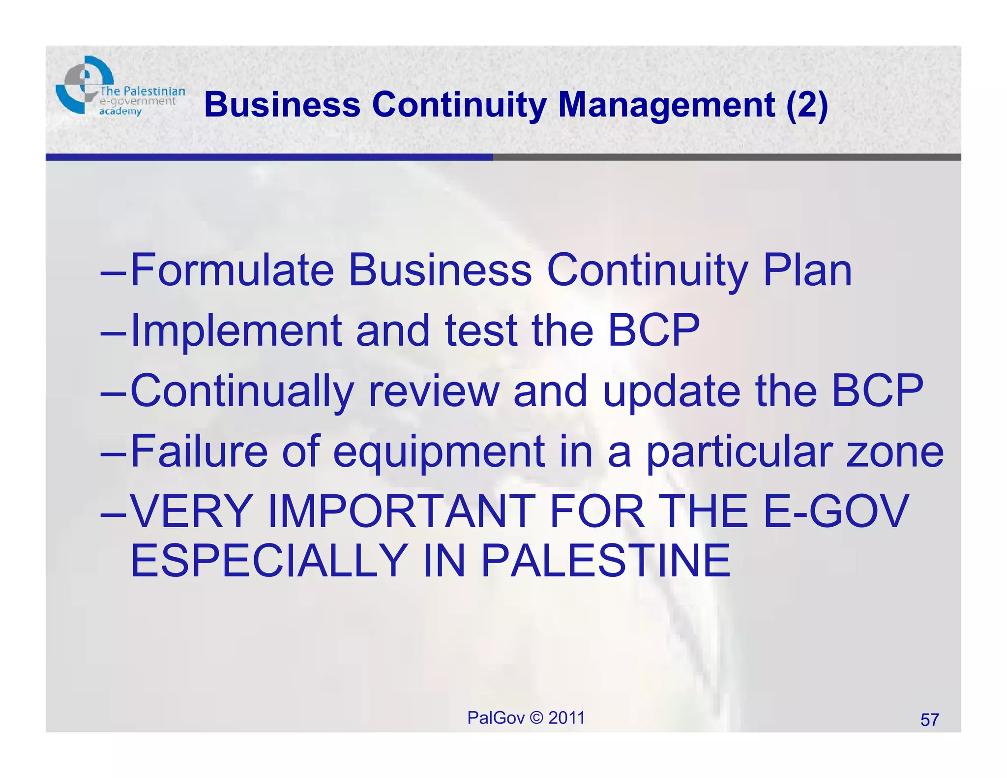 Business Continuity Management (2)



–Formulate Business Continuity Plan
–Implement and test the BCP
–Continually review and update the BCP
–Failure of equipment in a particular zone
–VERY IMPORTANT FOR THE E-GOV
 ESPECIALLY IN PALESTINE


                   PalGov © 2011          57
 