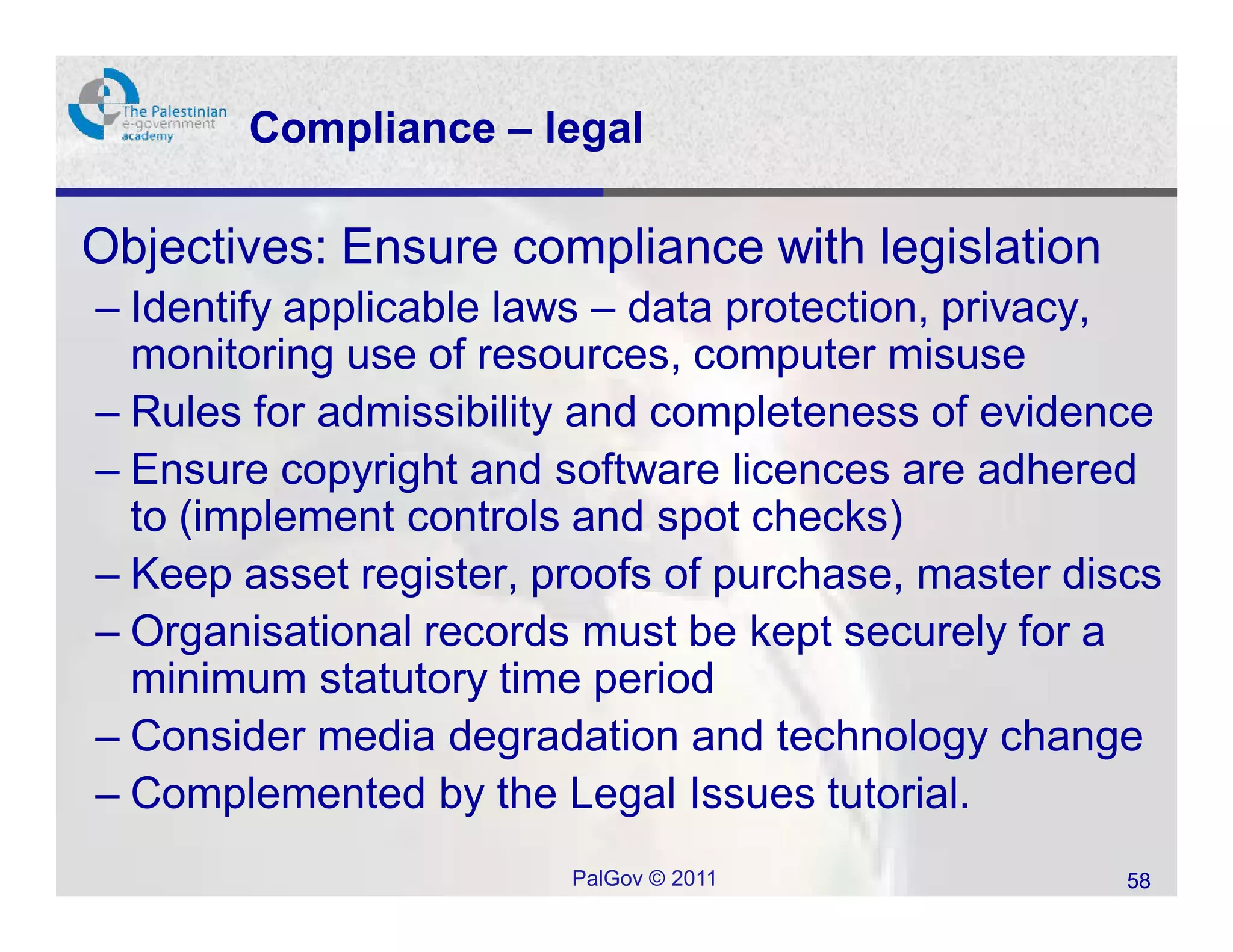 Compliance – legal

• Objectives: Ensure compliance with legislation
  – Identify applicable laws – data protection, privacy,
    monitoring use of resources, computer misuse
  – Rules for admissibility and completeness of evidence
  – Ensure copyright and software licences are adhered
    to (implement controls and spot checks)
  – Keep asset register, proofs of purchase, master discs
  – Organisational records must be kept securely for a
    minimum statutory time period
  – Consider media degradation and technology change
  – Complemented by the Legal Issues tutorial.
                          PalGov © 2011                58
 