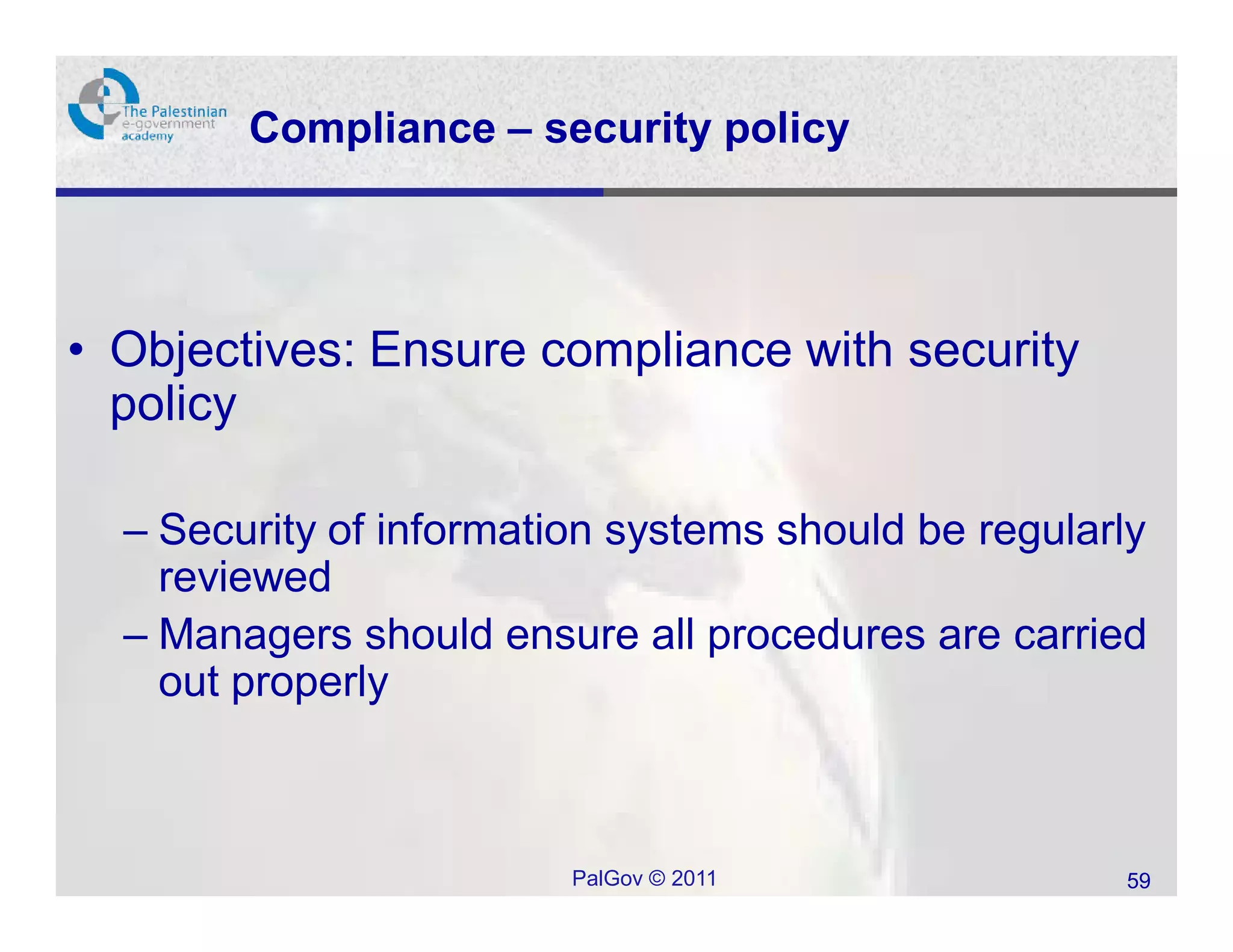 Compliance – security policy




• Objectives: Ensure compliance with security
  policy

  – Security of information systems should be regularly
    reviewed
  – Managers should ensure all procedures are carried
    out properly



                         PalGov © 2011               59
 