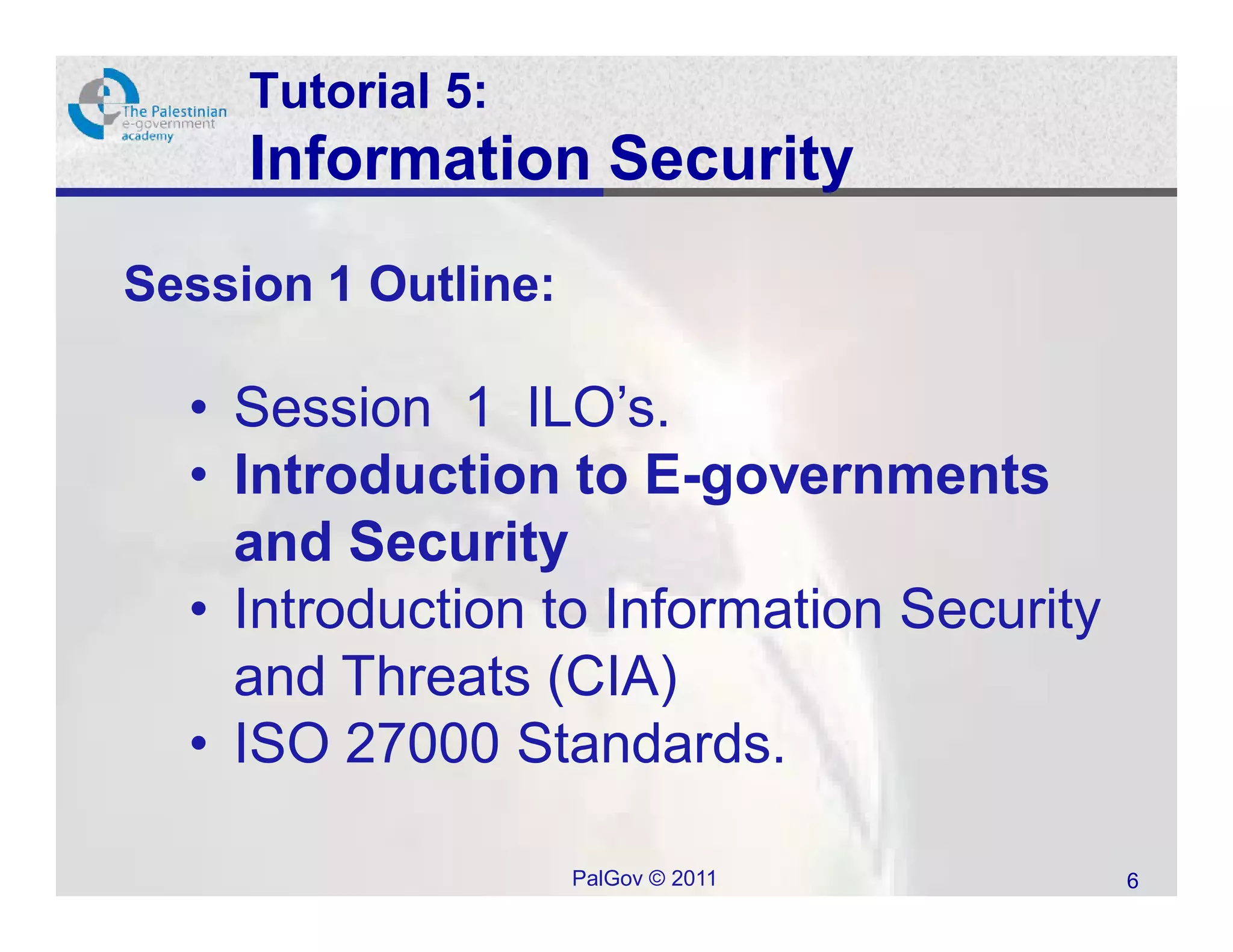 Tutorial 5:
     Information Security
Session 1 Outline:

  • Session 1 ILO’s.
  • Introduction to E-governments
    and Security
  • Introduction to Information Security
    and Threats (CIA)
  • ISO 27000 Standards.

                     PalGov © 2011         6
 