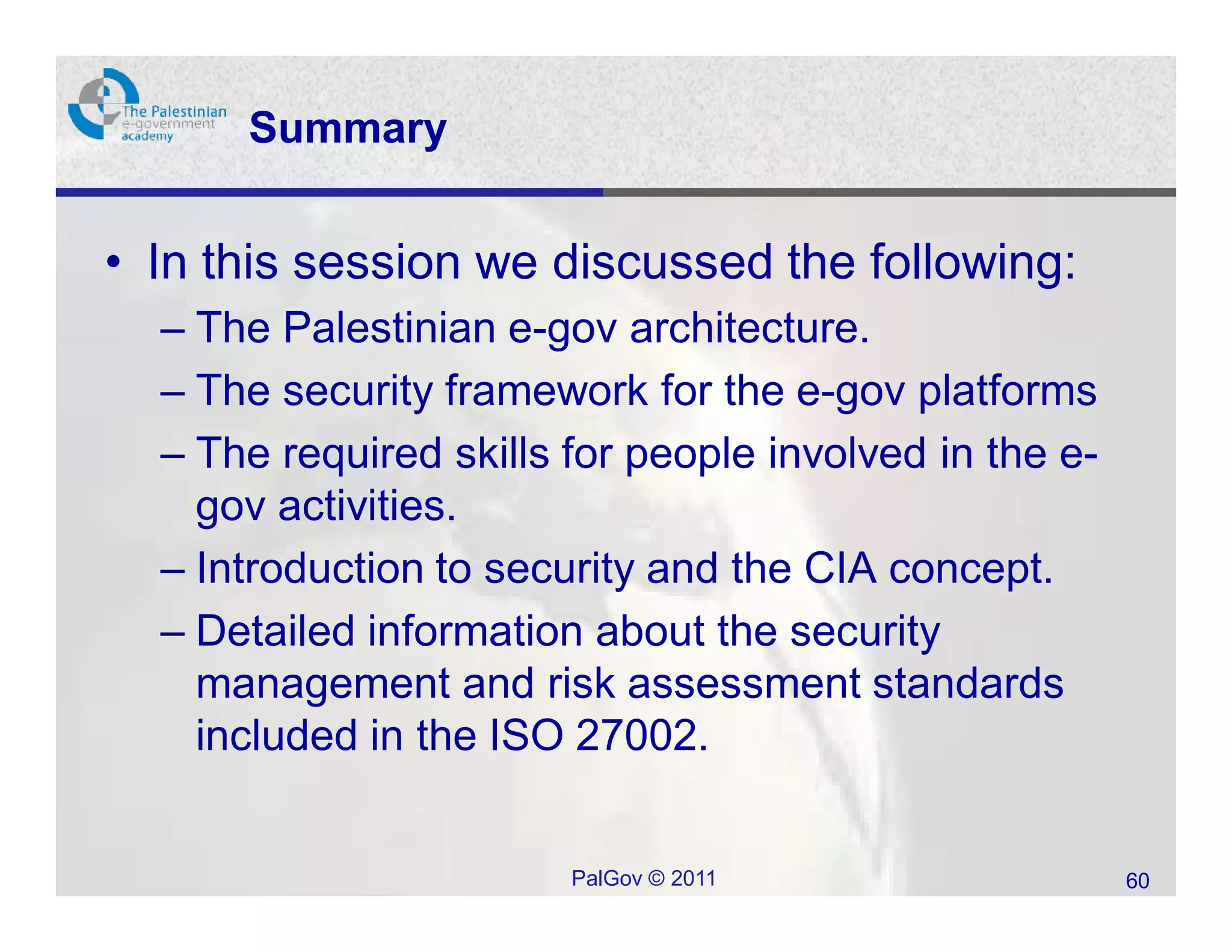 Summary


• In this session we discussed the following:
  – The Palestinian e-gov architecture.
  – The security framework for the e-gov platforms
  – The required skills for people involved in the e-
    gov activities.
  – Introduction to security and the CIA concept.
  – Detailed information about the security
    management and risk assessment standards
    included in the ISO 27002.


                        PalGov © 2011                   60
 