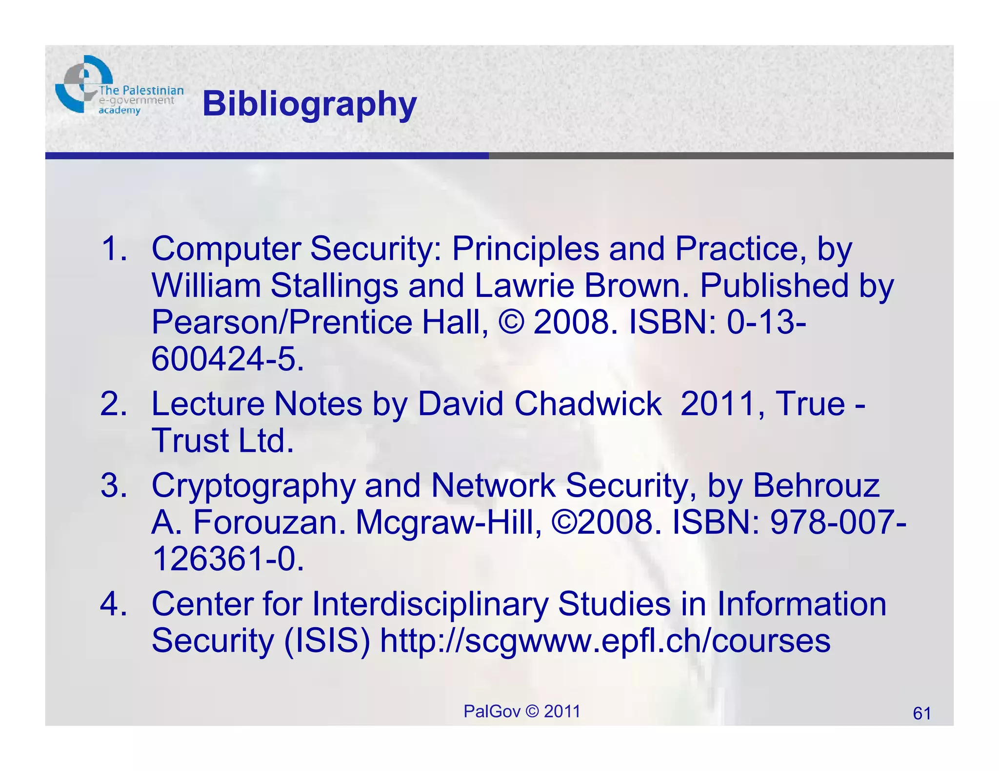 Bibliography



1. Computer Security: Principles and Practice, by
   William Stallings and Lawrie Brown. Published by
   Pearson/Prentice Hall, © 2008. ISBN: 0-13-
   600424-5.
2. Lecture Notes by David Chadwick 2011, True -
   Trust Ltd.
3. Cryptography and Network Security, by Behrouz
   A. Forouzan. Mcgraw-Hill, ©2008. ISBN: 978-007-
   126361-0.
4. Center for Interdisciplinary Studies in Information
   Security (ISIS) http://scgwww.epfl.ch/courses
                        PalGov © 2011                    61
 