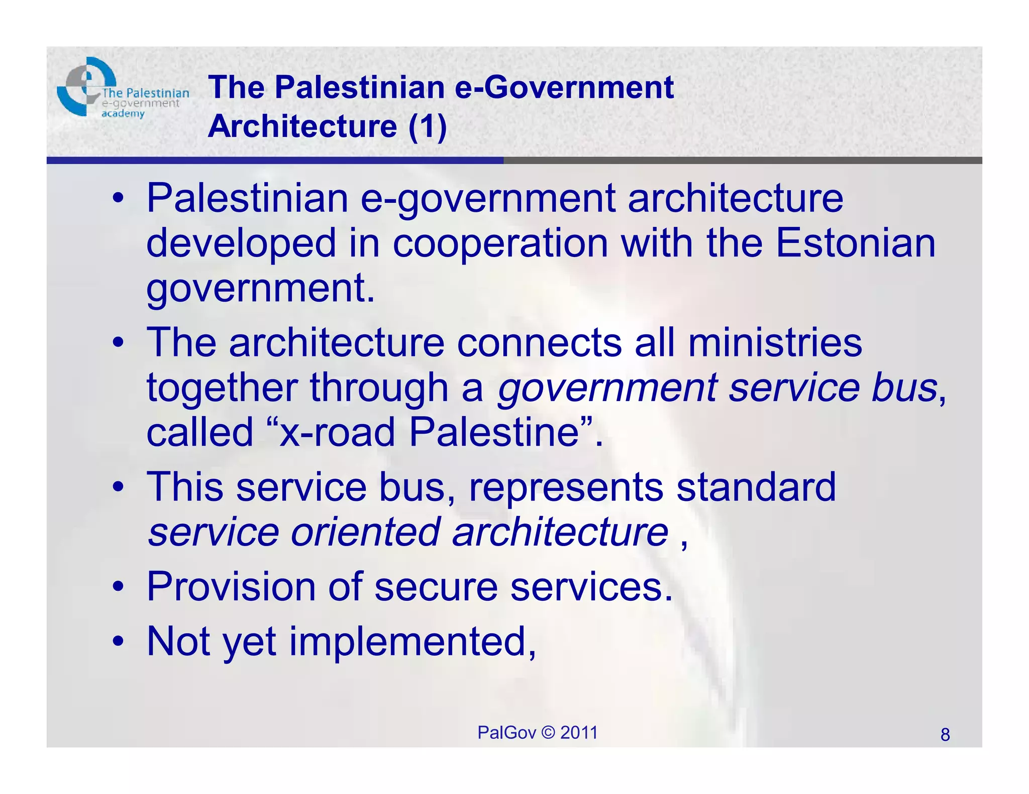 The Palestinian e-Government
     Architecture (1)

• Palestinian e-government architecture
  developed in cooperation with the Estonian
  government.
• The architecture connects all ministries
  together through a government service bus,
  called “x-road Palestine”.
• This service bus, represents standard
  service oriented architecture ,
• Provision of secure services.
• Not yet implemented,

                     PalGov © 2011         8
 
