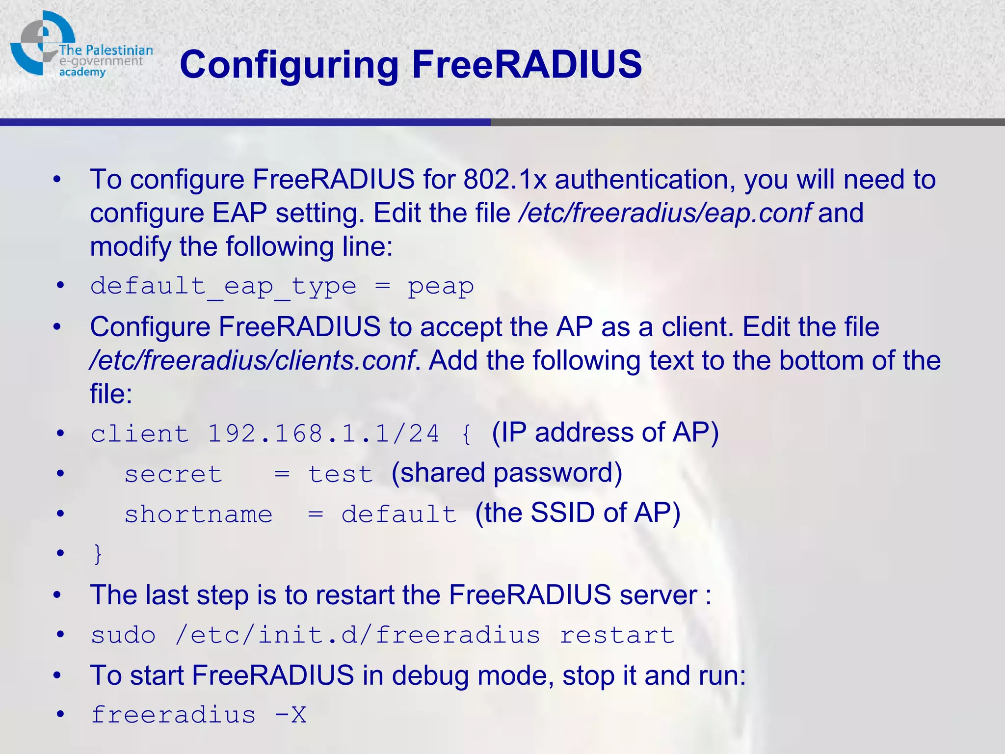 Configuring FreeRADIUS

• To configure FreeRADIUS for 802.1x authentication, you will need to
  configure EAP setting. Edit the file /etc/freeradius/eap.conf and
  modify the following line:
• default_eap_type = peap
• Configure FreeRADIUS to accept the AP as a client. Edit the file
  /etc/freeradius/clients.conf. Add the following text to the bottom of the
  file:
• client 192.168.1.1/24 { (IP address of AP)
•     secret      = test (shared password)
•     shortname = default (the SSID of AP)
• }
• The last step is to restart the FreeRADIUS server :
• sudo /etc/init.d/freeradius restart
• To start FreeRADIUS in debug mode, stop it and run:
• freeradius -X
 