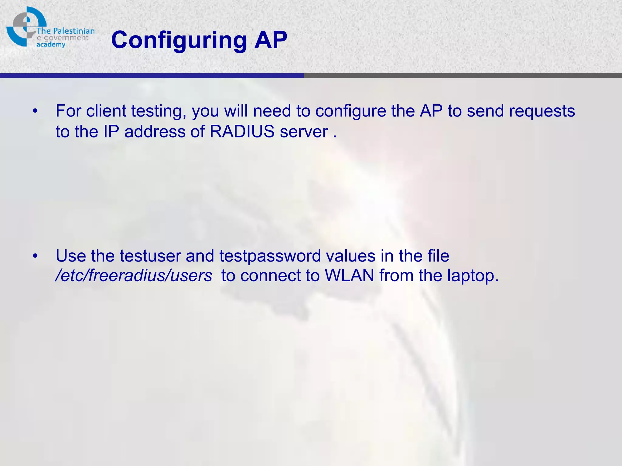 Configuring AP

• For client testing, you will need to configure the AP to send requests
  to the IP address of RADIUS server .




• Use the testuser and testpassword values in the file
  /etc/freeradius/users to connect to WLAN from the laptop.
 