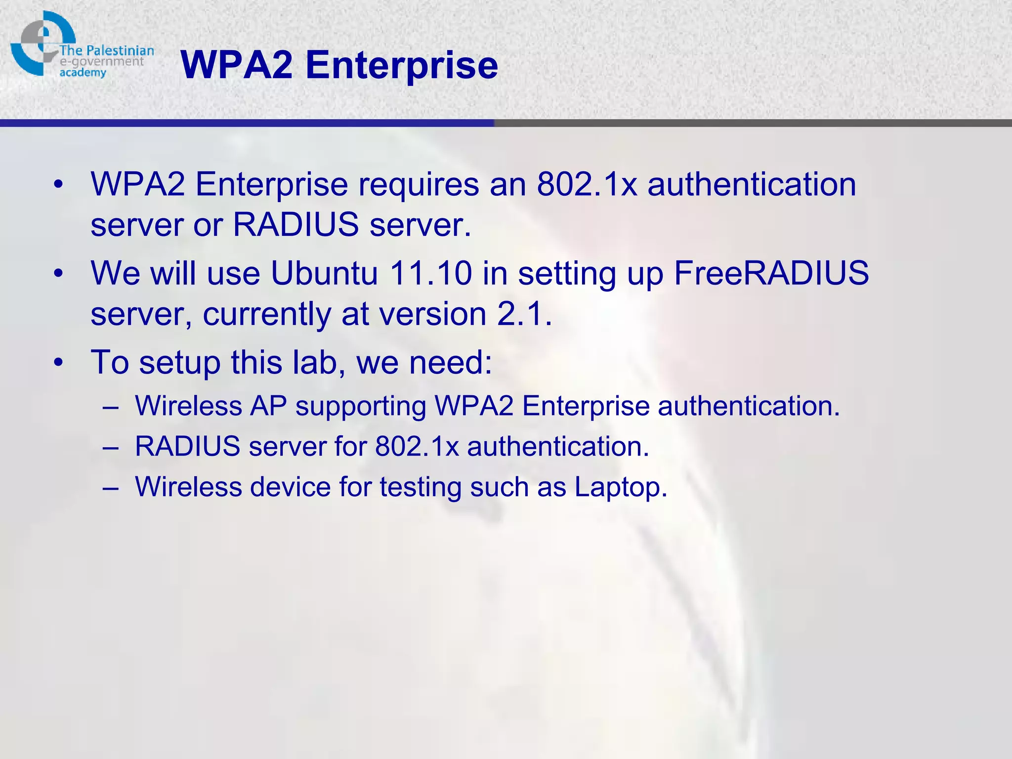 WPA2 Enterprise

• WPA2 Enterprise requires an 802.1x authentication
  server or RADIUS server.
• We will use Ubuntu 11.10 in setting up FreeRADIUS
  server, currently at version 2.1.
• To setup this lab, we need:
   – Wireless AP supporting WPA2 Enterprise authentication.
   – RADIUS server for 802.1x authentication.
   – Wireless device for testing such as Laptop.
 