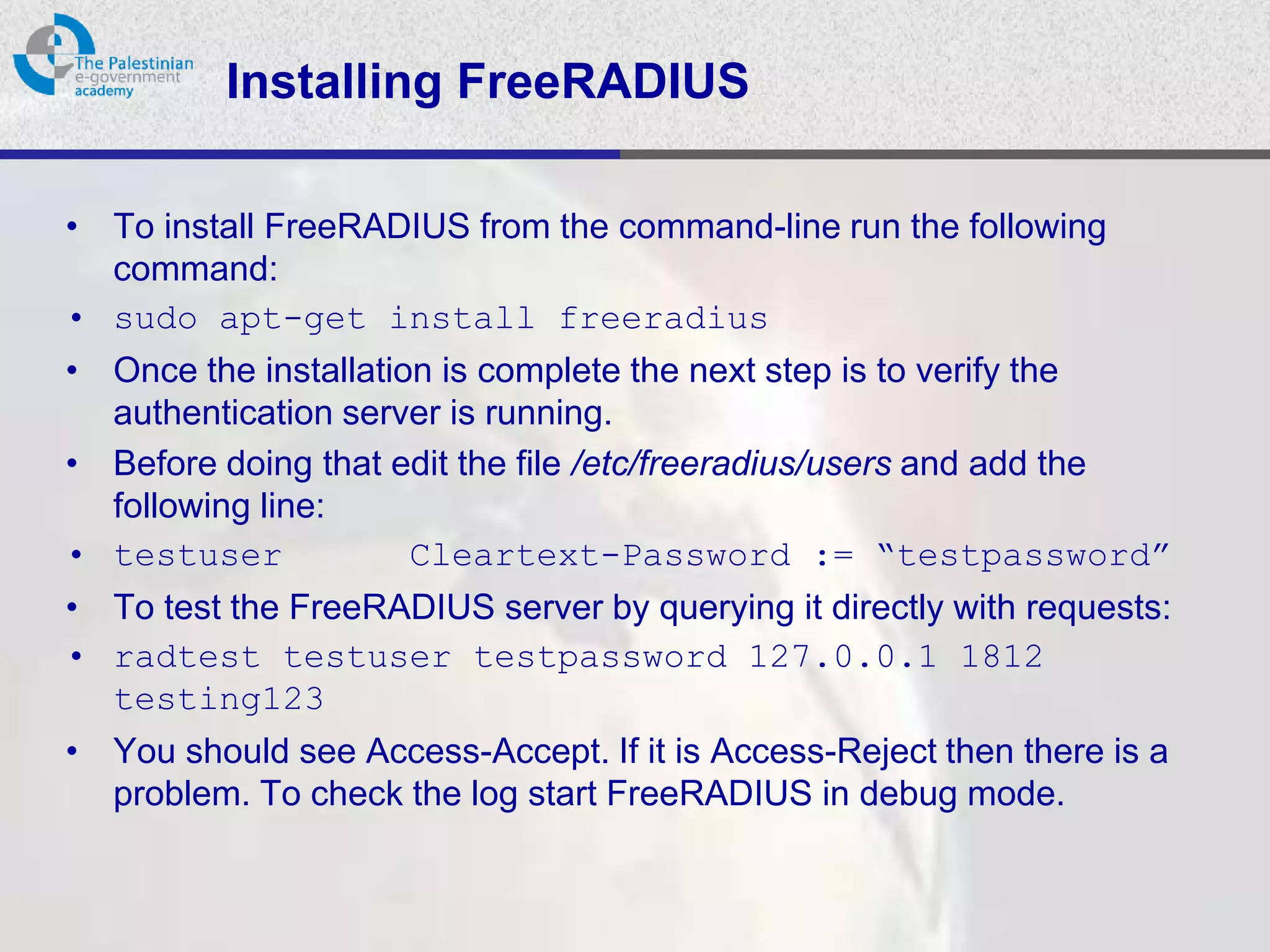 Installing FreeRADIUS

• To install FreeRADIUS from the command-line run the following
  command:
• sudo apt-get install freeradius
• Once the installation is complete the next step is to verify the
  authentication server is running.
• Before doing that edit the file /etc/freeradius/users and add the
  following line:
• testuser            Cleartext-Password := “testpassword”
• To test the FreeRADIUS server by querying it directly with requests:
• radtest testuser testpassword 127.0.0.1 1812
  testing123
• You should see Access-Accept. If it is Access-Reject then there is a
  problem. To check the log start FreeRADIUS in debug mode.
 