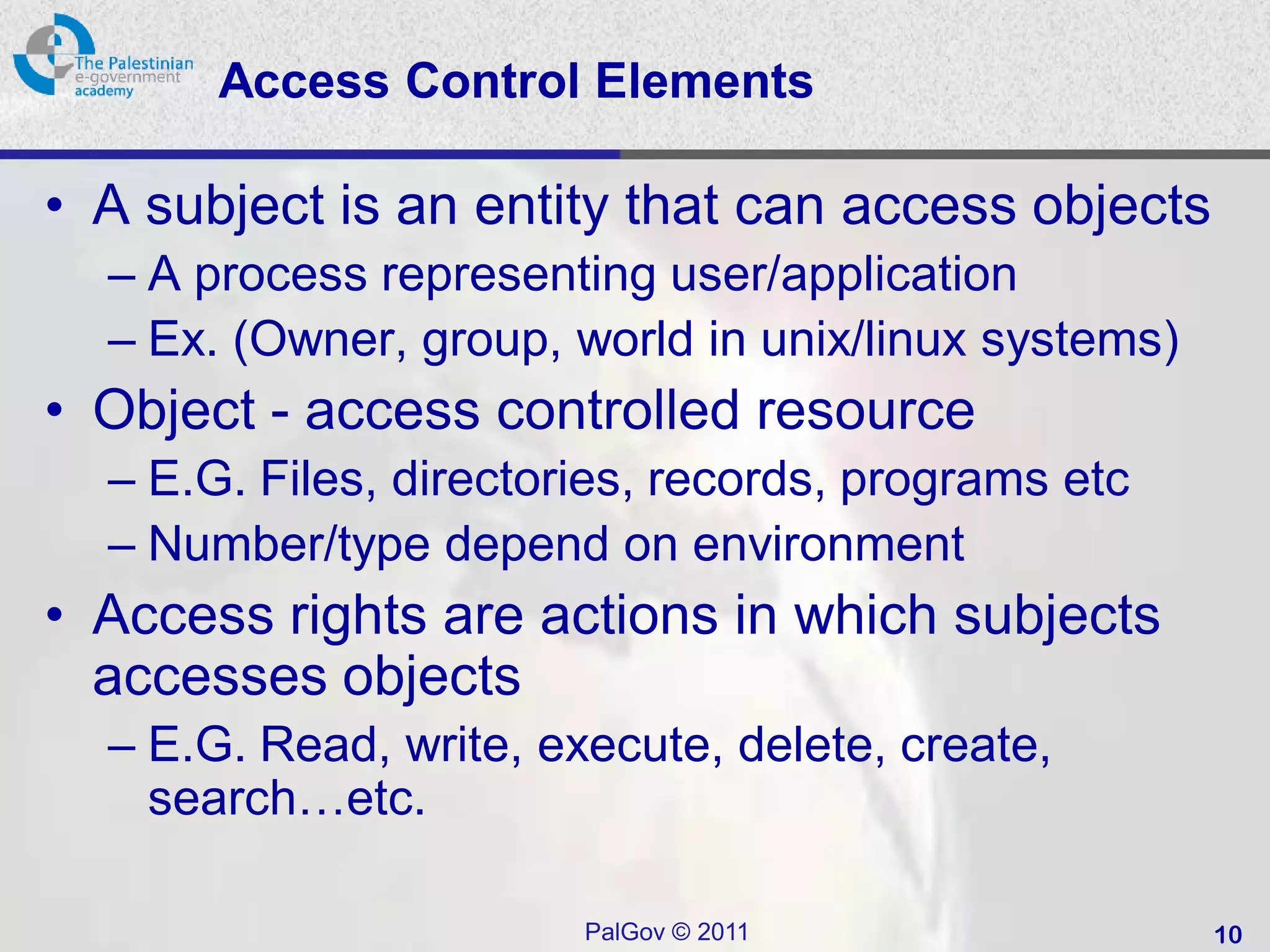 Access Control Elements

• A subject is an entity that can access objects
  – A process representing user/application
  – Ex. (Owner, group, world in unix/linux systems)
• Object - access controlled resource
  – E.G. Files, directories, records, programs etc
  – Number/type depend on environment
• Access rights are actions in which subjects
  accesses objects
  – E.G. Read, write, execute, delete, create,
    search…etc.

                        PalGov © 2011                 10
 