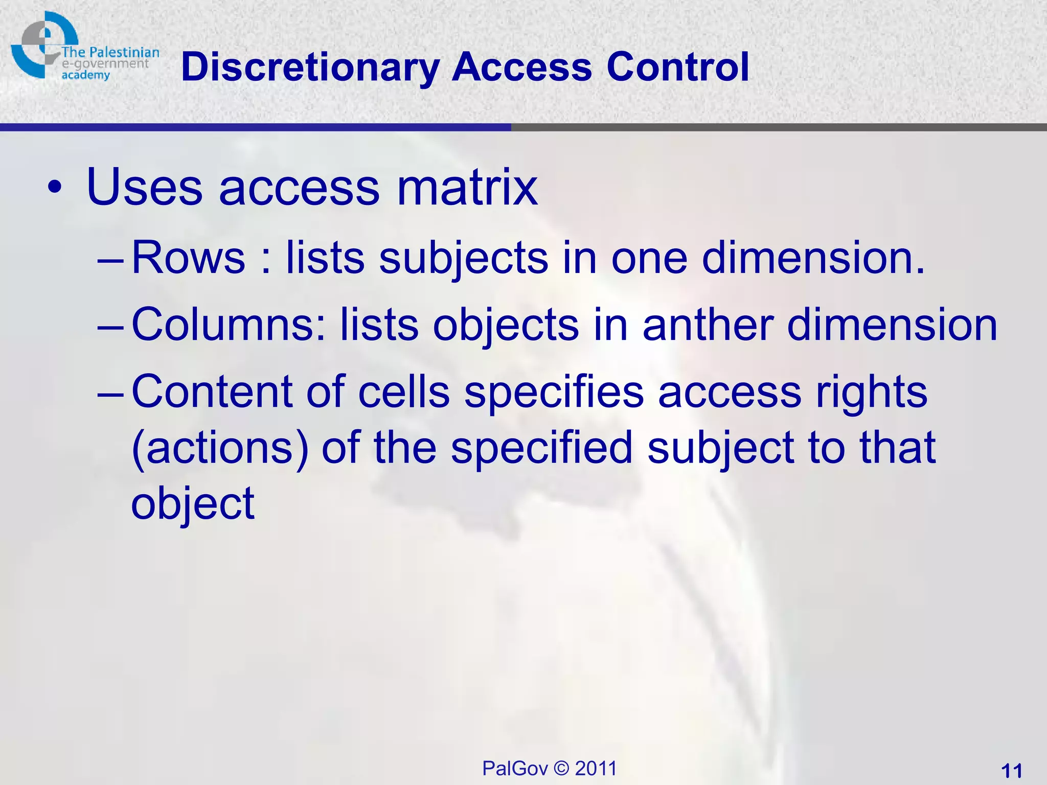 Discretionary Access Control


• Uses access matrix
  – Rows : lists subjects in one dimension.
  – Columns: lists objects in anther dimension
  – Content of cells specifies access rights
    (actions) of the specified subject to that
    object




                    PalGov © 2011                11
 