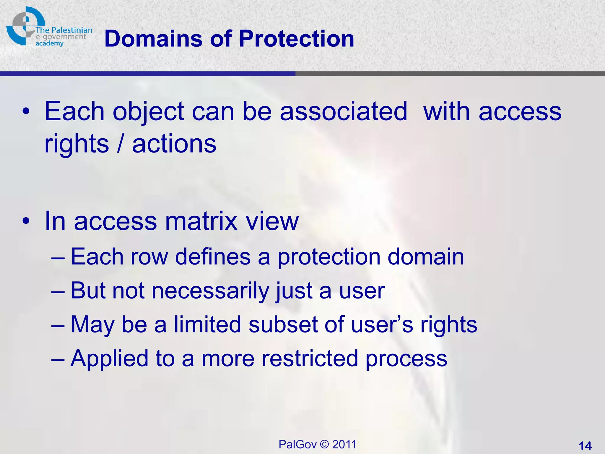Domains of Protection


• Each object can be associated with access
  rights / actions

• In access matrix view
  – Each row defines a protection domain
  – But not necessarily just a user
  – May be a limited subset of user’s rights
  – Applied to a more restricted process


                        PalGov © 2011          14
 