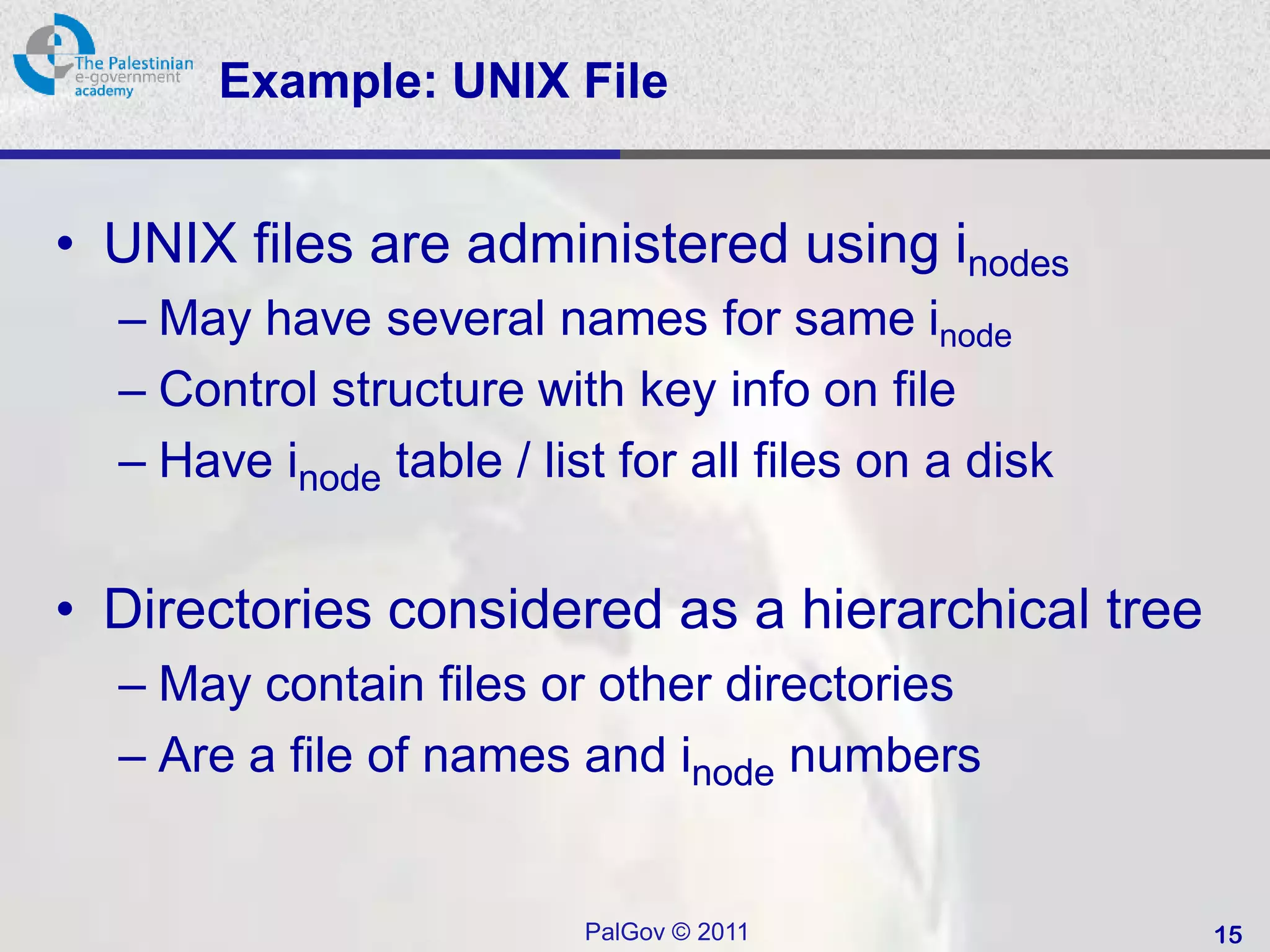 Example: UNIX File


• UNIX files are administered using inodes
  – May have several names for same inode
  – Control structure with key info on file
  – Have inode table / list for all files on a disk


• Directories considered as a hierarchical tree
  – May contain files or other directories
  – Are a file of names and inode numbers


                          PalGov © 2011               15
 