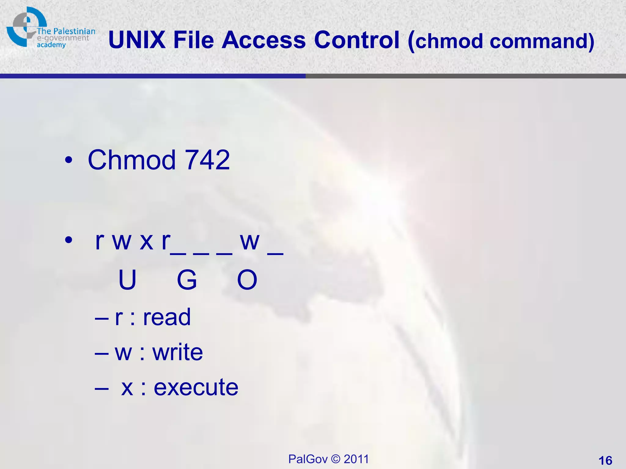 UNIX File Access Control (chmod command)



• Chmod 742

• r w x r_ _ _ w _
    U G O
  – r : read
  – w : write
  – x : execute

                     PalGov © 2011            16
 