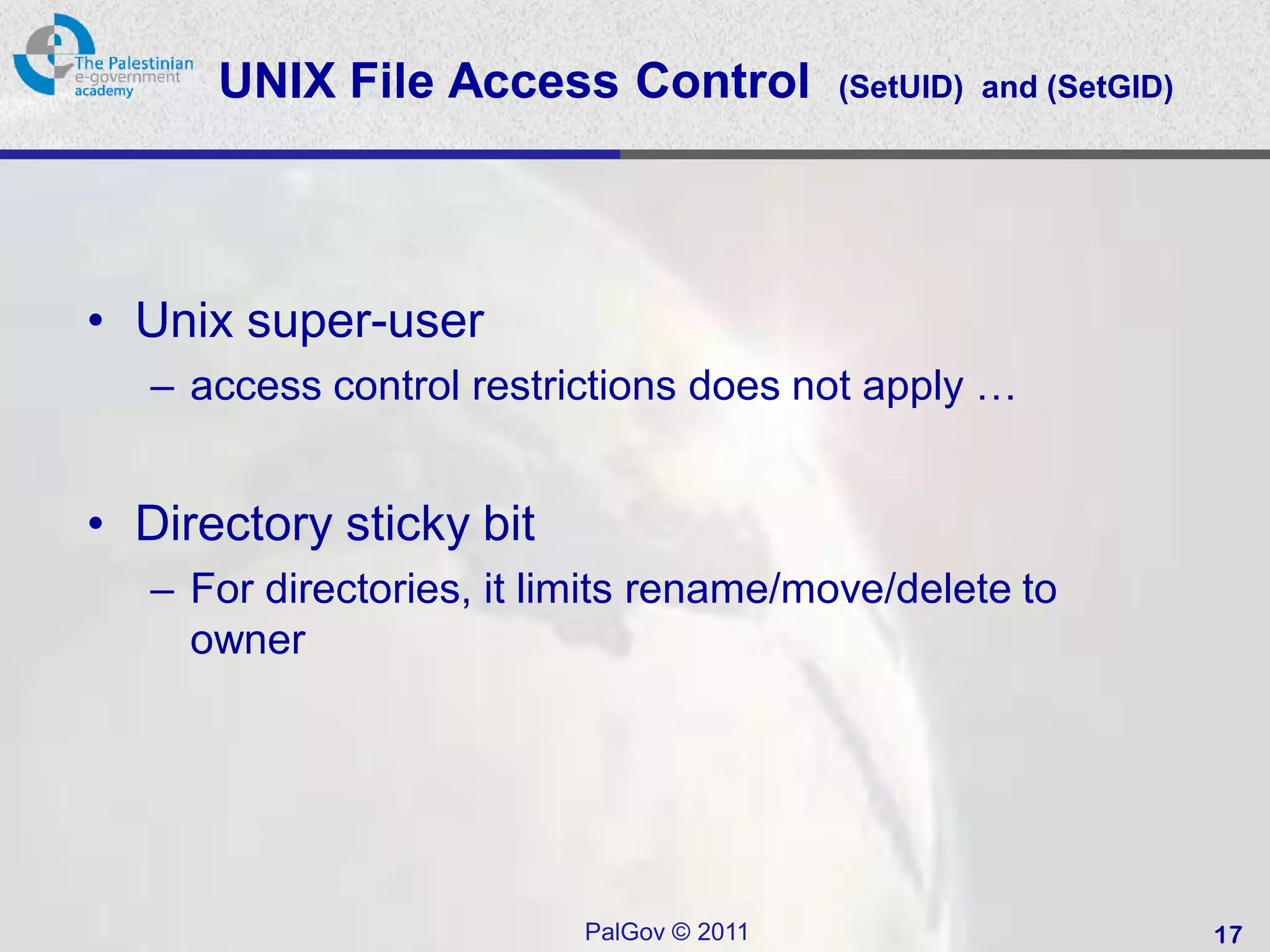 UNIX File Access Control            (SetUID) and (SetGID)




• Unix super-user
   – access control restrictions does not apply …


• Directory sticky bit
   – For directories, it limits rename/move/delete to
     owner




                          PalGov © 2011                           17
 