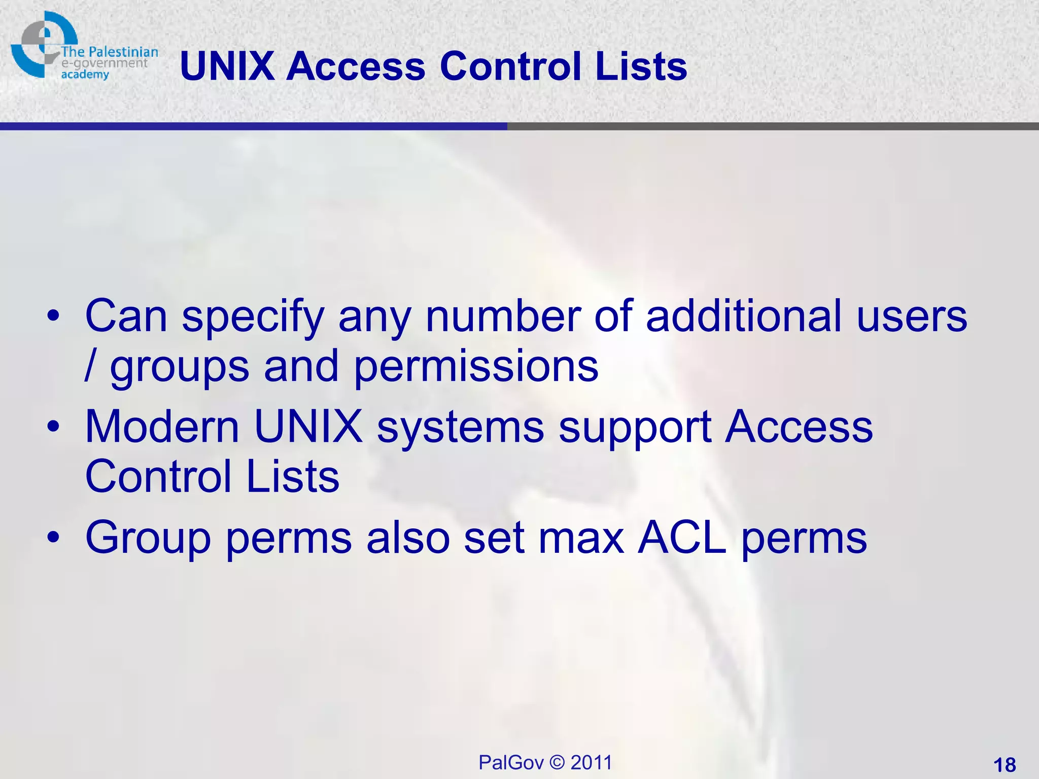 UNIX Access Control Lists




• Can specify any number of additional users
  / groups and permissions
• Modern UNIX systems support Access
  Control Lists
• Group perms also set max ACL perms



                    PalGov © 2011              18
 