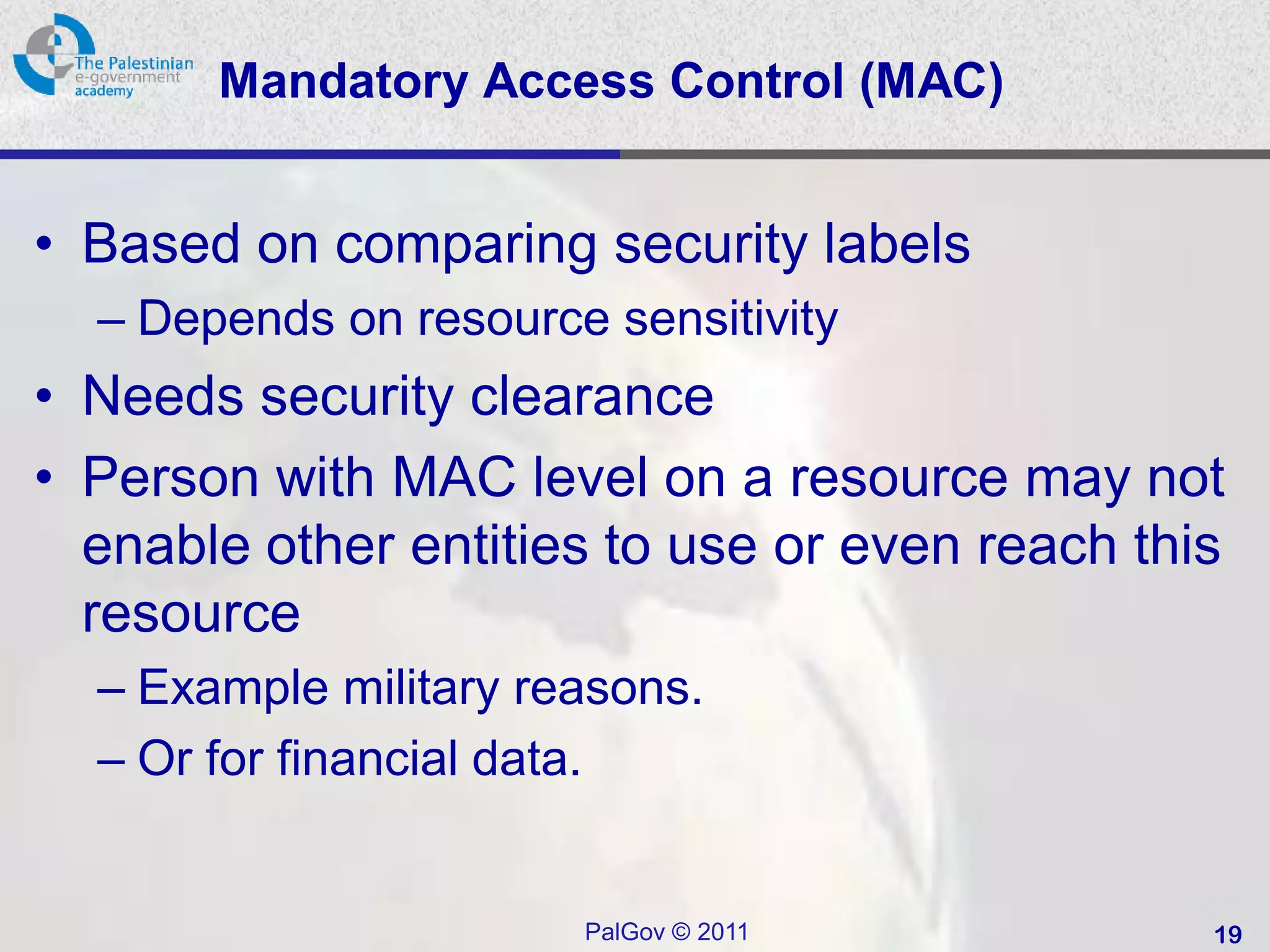 Mandatory Access Control (MAC(


• Based on comparing security labels
  – Depends on resource sensitivity
• Needs security clearance
• Person with MAC level on a resource may not
  enable other entities to use or even reach this
  resource
  – Example military reasons.
  – Or for financial data.


                       PalGov © 2011            19
 