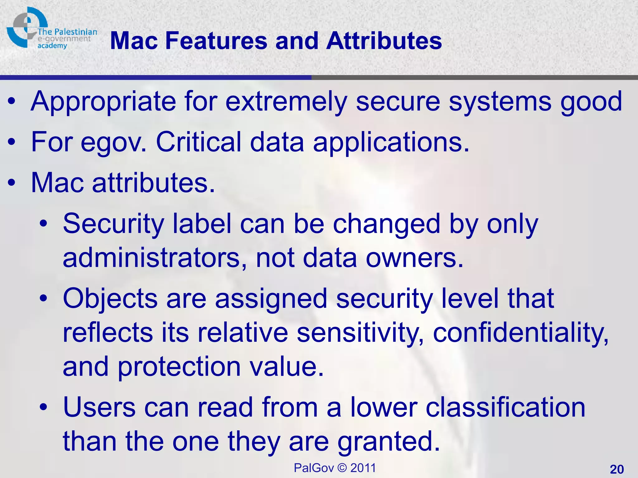 Mac Features and Attributes

• Appropriate for extremely secure systems good
• For egov. Critical data applications.
• Mac attributes.
  • Security label can be changed by only
    administrators, not data owners.
  • Objects are assigned security level that
    reflects its relative sensitivity, confidentiality,
    and protection value.
  • Users can read from a lower classification
    than the one they are granted.
                         PalGov © 2011               20
 