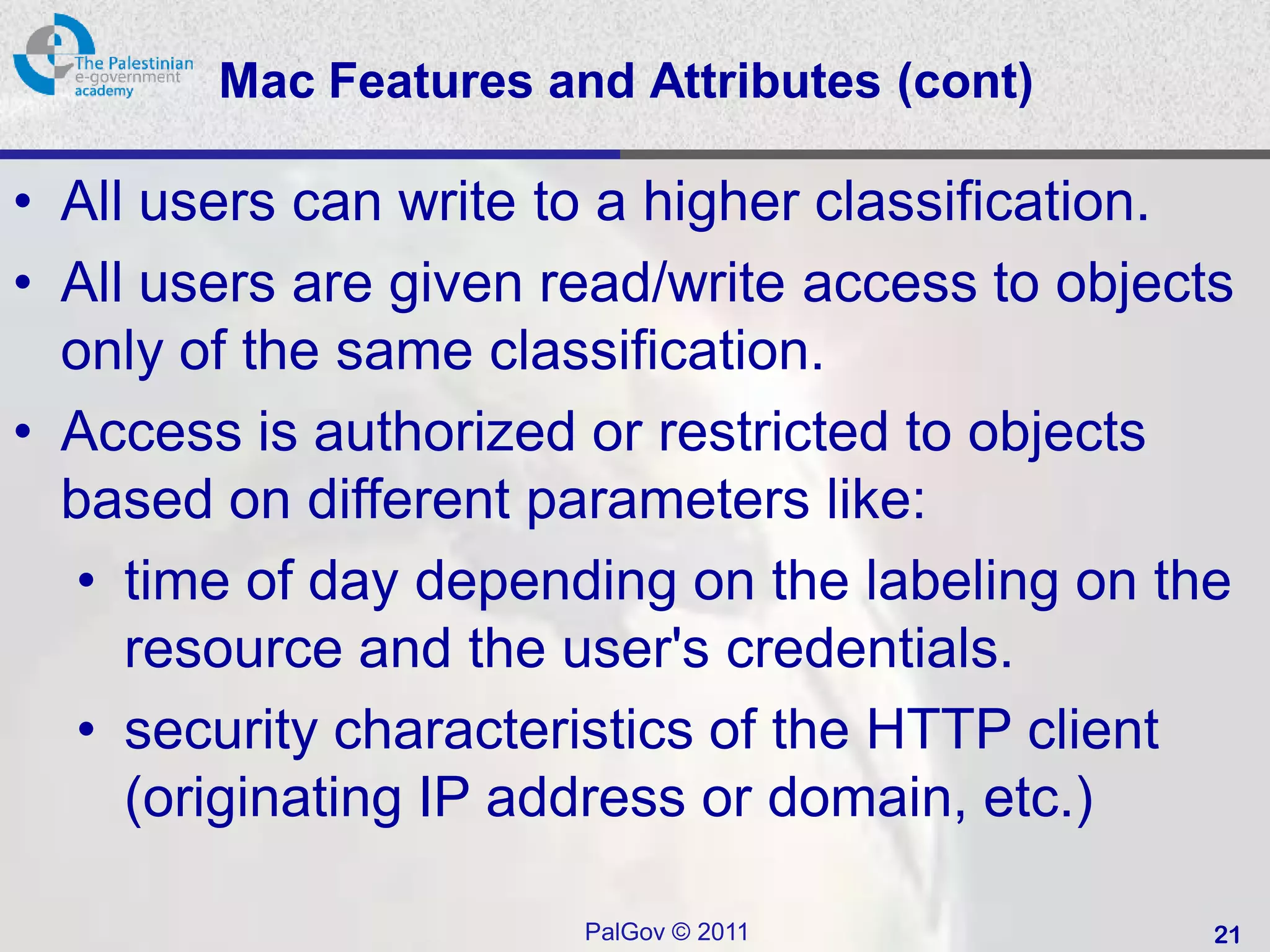 Mac Features and Attributes (cont)

• All users can write to a higher classification.
• All users are given read/write access to objects
  only of the same classification.
• Access is authorized or restricted to objects
  based on different parameters like:
  • time of day depending on the labeling on the
     resource and the user's credentials.
  • security characteristics of the HTTP client
     (originating IP address or domain, etc.)

                       PalGov © 2011             21
 