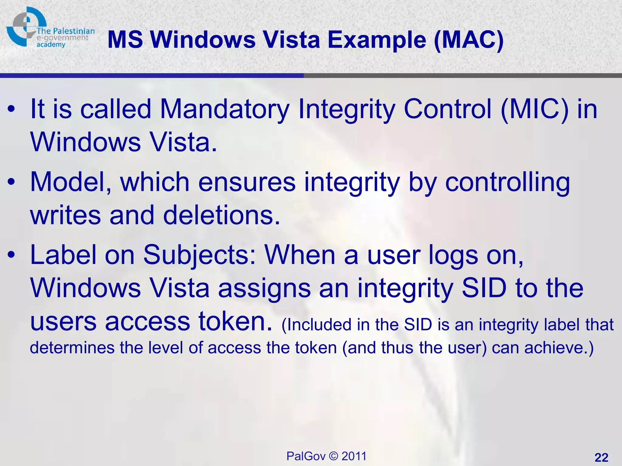MS Windows Vista Example (MAC)

• It is called Mandatory Integrity Control (MIC) in
  Windows Vista.
• Model, which ensures integrity by controlling
  writes and deletions.
• Label on Subjects: When a user logs on,
  Windows Vista assigns an integrity SID to the
  users access token. (Included in the SID is an integrity label that
  determines the level of access the token (and thus the user) can achieve.)




                                   PalGov © 2011                               22
 
