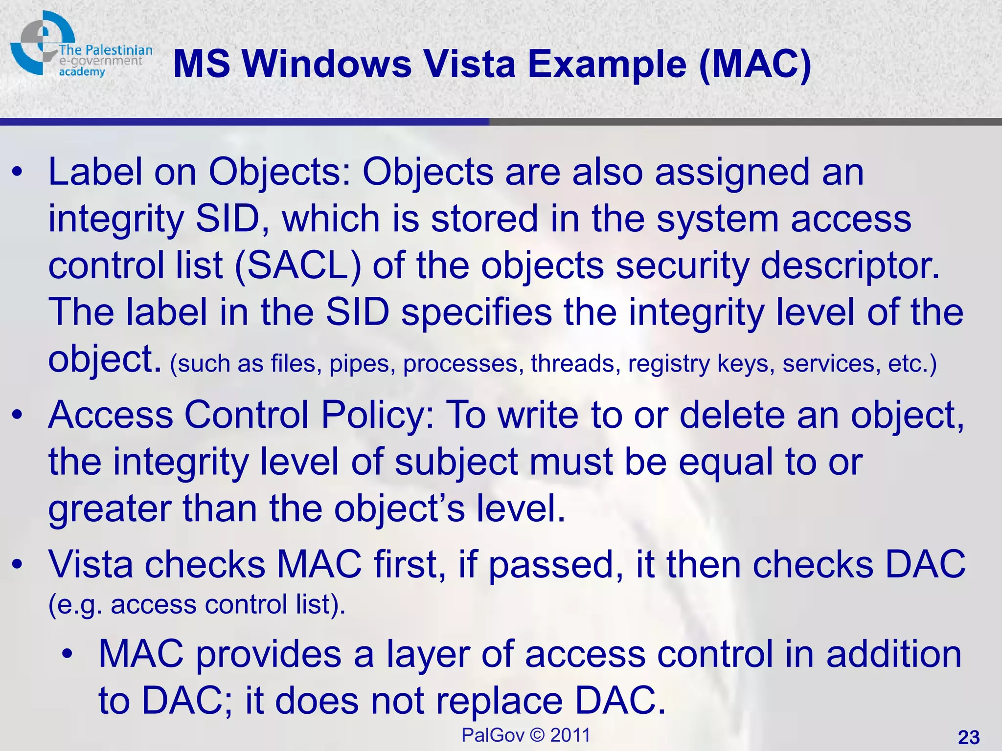 MS Windows Vista Example (MAC)

• Label on Objects: Objects are also assigned an
  integrity SID, which is stored in the system access
  control list (SACL) of the objects security descriptor.
  The label in the SID specifies the integrity level of the
  object. (such as files, pipes, processes, threads, registry keys, services, etc.)
• Access Control Policy: To write to or delete an object,
  the integrity level of subject must be equal to or
  greater than the object’s level.
• Vista checks MAC first, if passed, it then checks DAC
   (e.g. access control list).
    • MAC provides a layer of access control in addition
      to DAC; it does not replace DAC.
                                       PalGov © 2011                              23
 