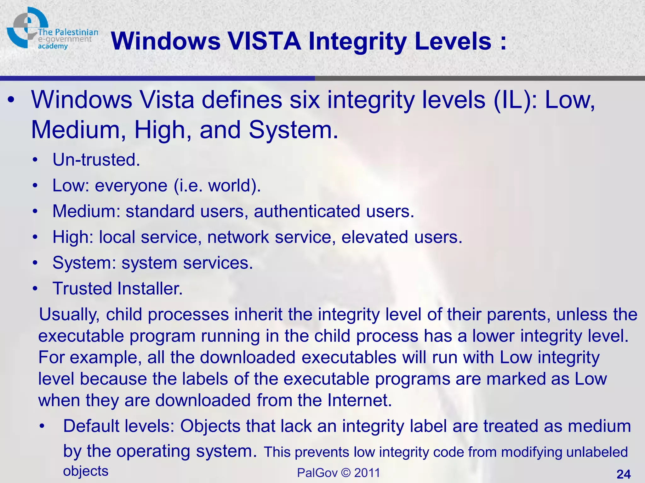 Windows VISTA Integrity Levels :

• Windows Vista defines six integrity levels (IL): Low,
  Medium, High, and System.
  • Un-trusted.
  • Low: everyone (i.e. world).
  • Medium: standard users, authenticated users.
  • High: local service, network service, elevated users.
  • System: system services.
  • Trusted Installer.
  Usually, child processes inherit the integrity level of their parents, unless the
  executable program running in the child process has a lower integrity level.
  For example, all the downloaded executables will run with Low integrity
  level because the labels of the executable programs are marked as Low
  when they are downloaded from the Internet.
  • Default levels: Objects that lack an integrity label are treated as medium
     by the operating system. This prevents low integrity code from modifying unlabeled
      objects                         PalGov © 2011                                24
 