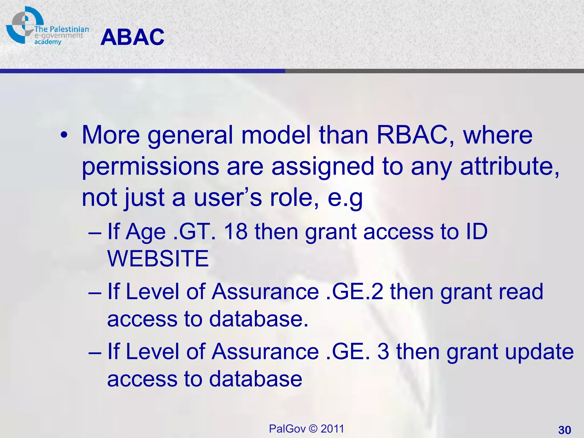 ABAC



• More general model than RBAC, where
  permissions are assigned to any attribute,
  not just a user’s role, e.g
  – If Age .GT. 18 then grant access to ID
    WEBSITE
  – If Level of Assurance .GE.2 then grant read
    access to database.
  – If Level of Assurance .GE. 3 then grant update
    access to database

                   PalGov © 2011                30
 