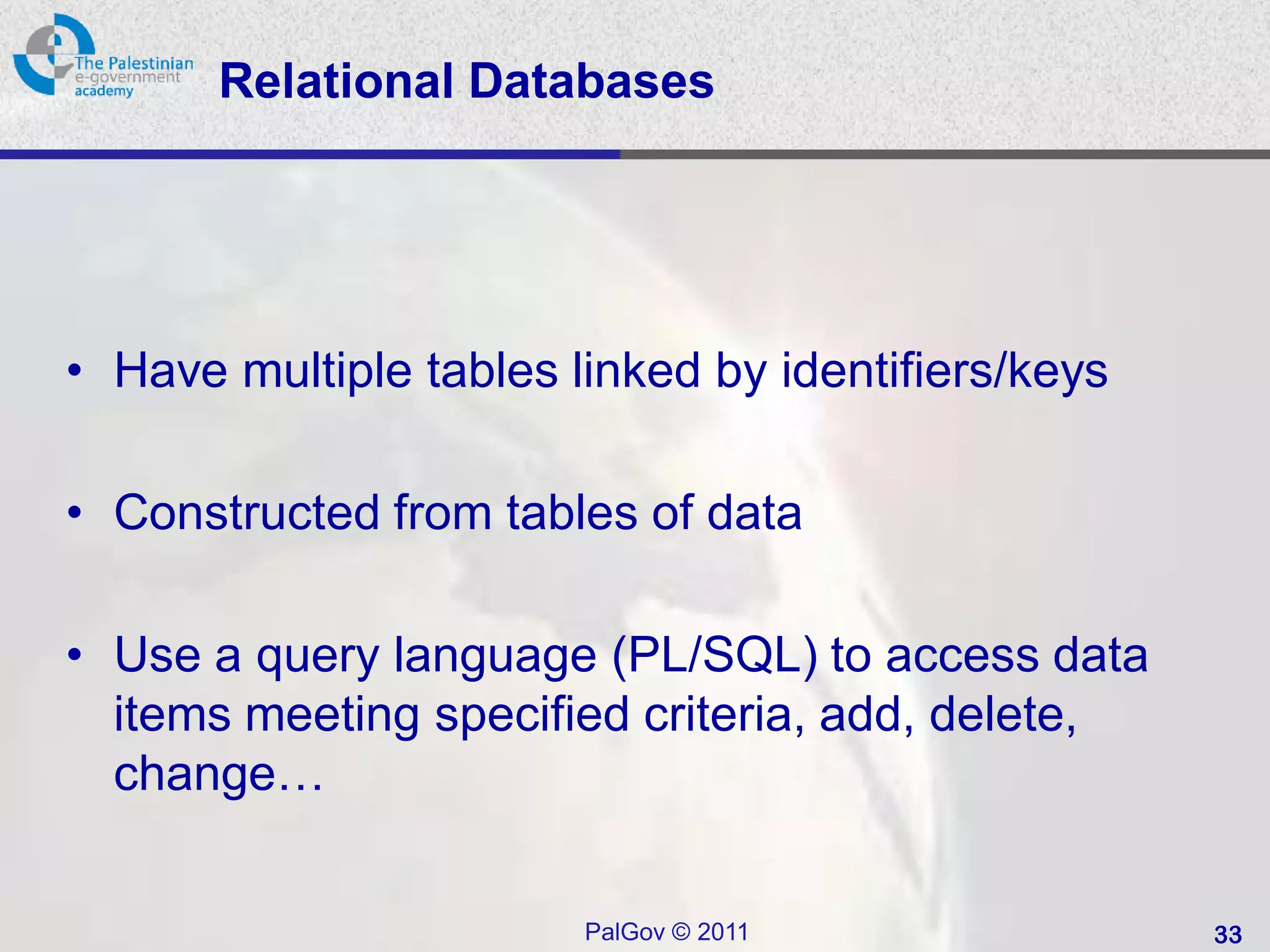 Relational Databases




• Have multiple tables linked by identifiers/keys

• Constructed from tables of data

• Use a query language (PL/SQL) to access data
  items meeting specified criteria, add, delete,
  change…


                        PalGov © 2011               33
 
