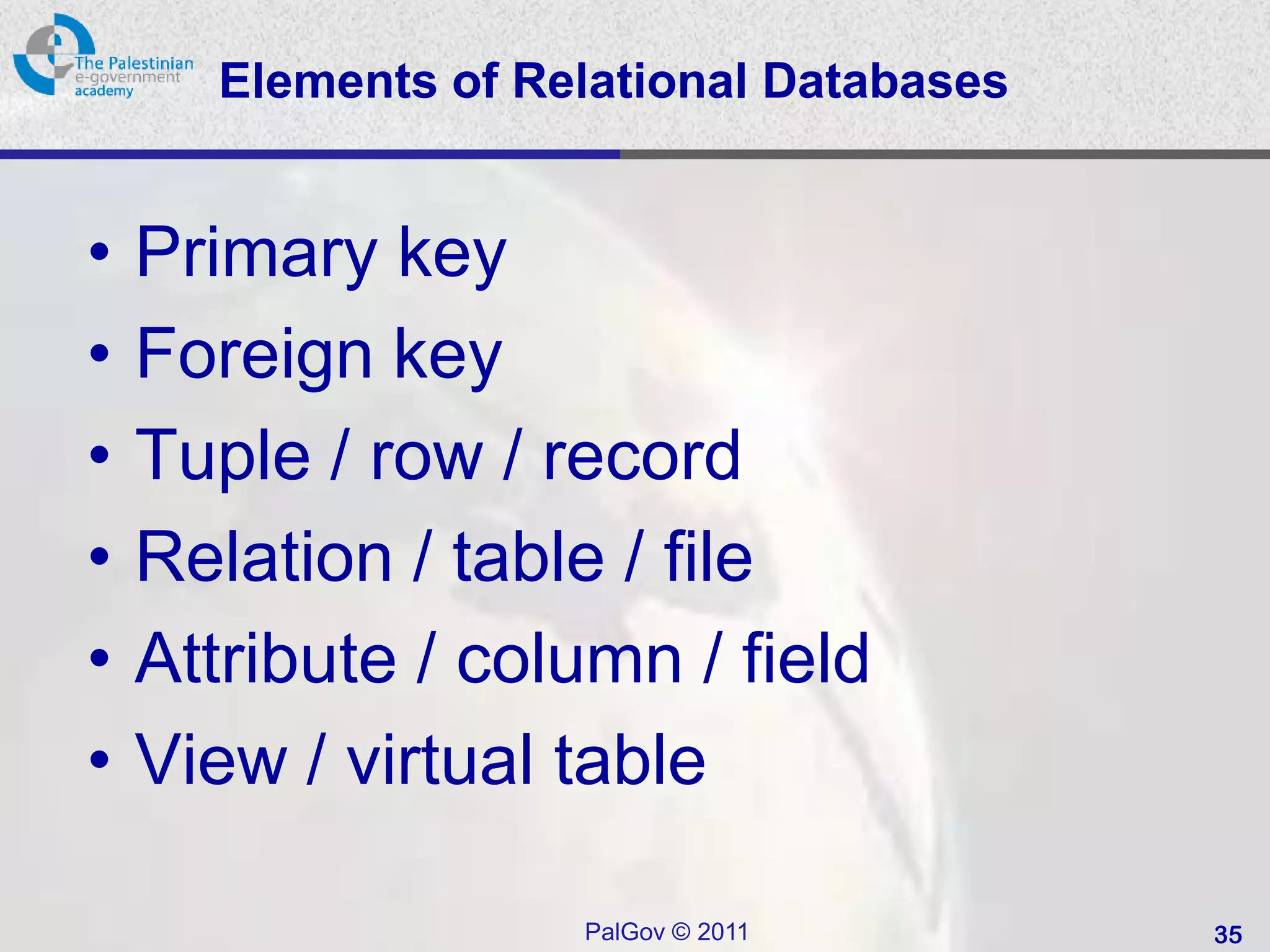 Elements of Relational Databases


•   Primary key
•   Foreign key
•   Tuple / row / record
•   Relation / table / file
•   Attribute / column / field
•   View / virtual table

                    PalGov © 2011        35
 