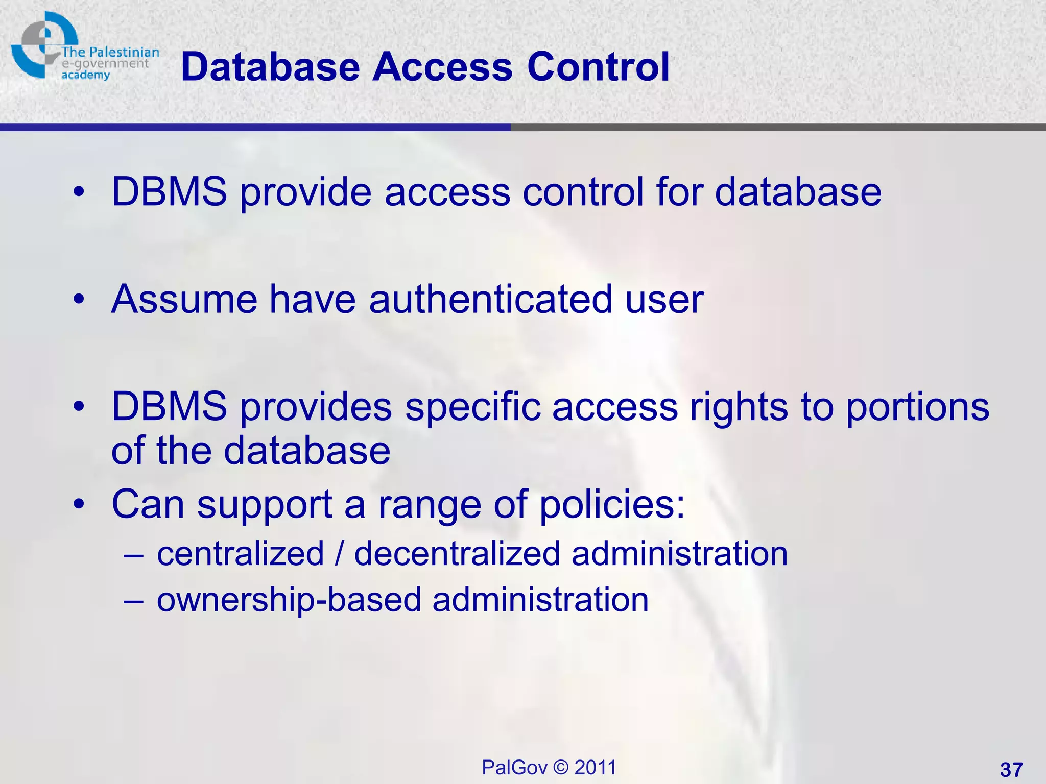 Database Access Control


• DBMS provide access control for database

• Assume have authenticated user

• DBMS provides specific access rights to portions
  of the database
• Can support a range of policies:
  – centralized / decentralized administration
  – ownership-based administration



                         PalGov © 2011               37
 