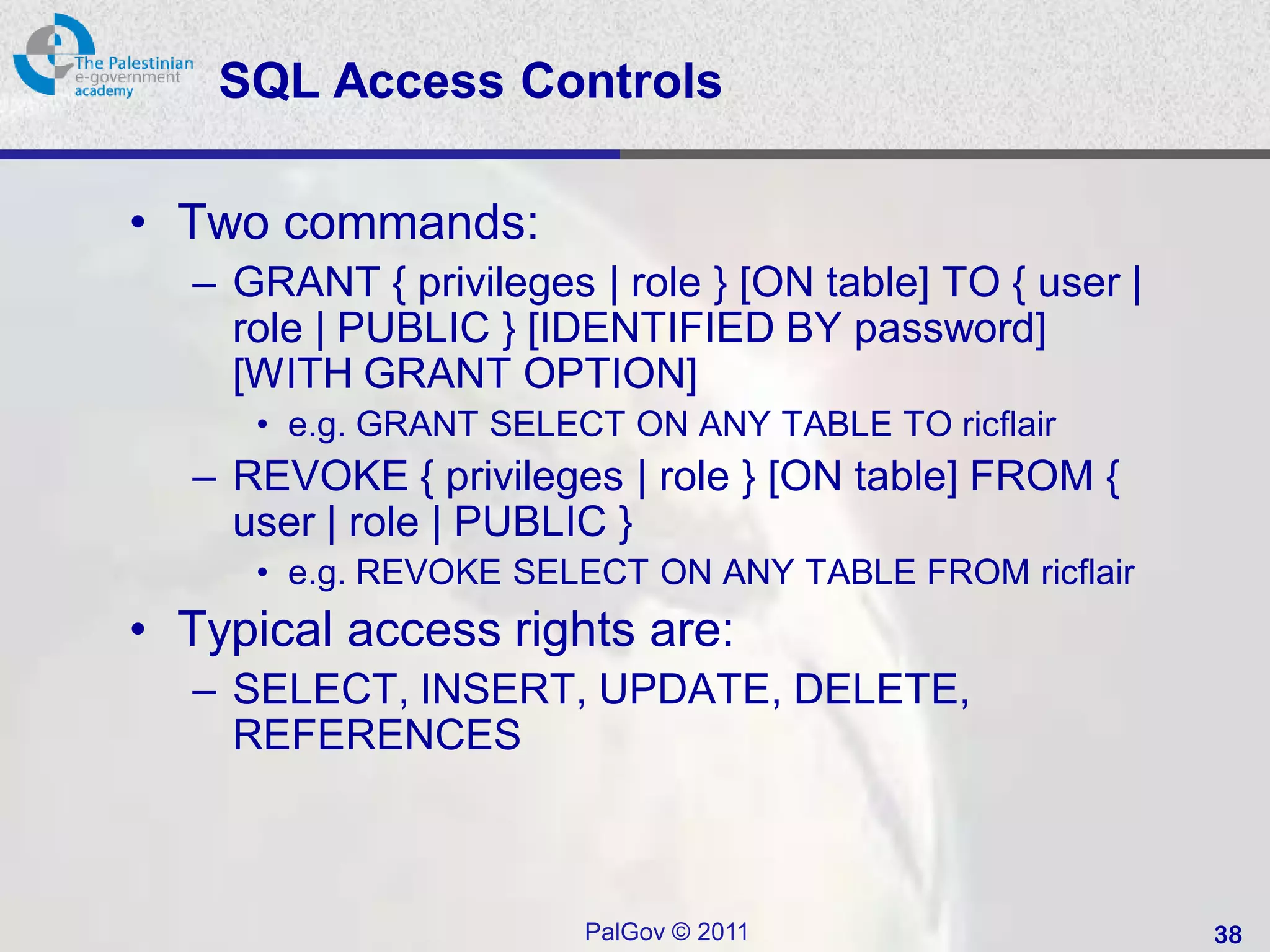 SQL Access Controls

• Two commands:
  – GRANT { privileges | role } [ON table] TO { user |
    role | PUBLIC } [IDENTIFIED BY password]
    [WITH GRANT OPTION]
     • e.g. GRANT SELECT ON ANY TABLE TO ricflair
  – REVOKE { privileges | role } [ON table] FROM {
    user | role | PUBLIC }
     • e.g. REVOKE SELECT ON ANY TABLE FROM ricflair
• Typical access rights are:
  – SELECT, INSERT, UPDATE, DELETE,
    REFERENCES



                       PalGov © 2011                     38
 