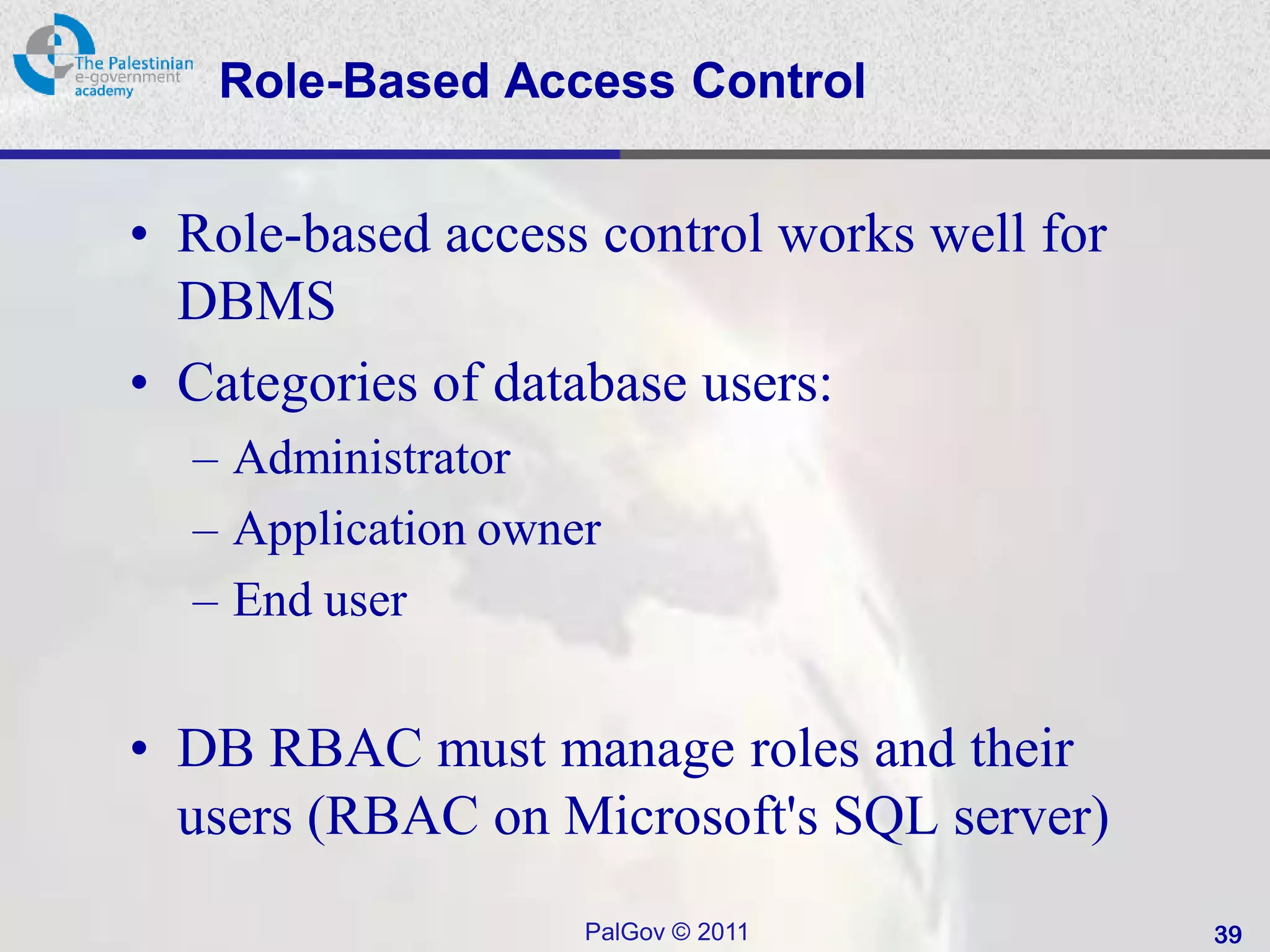 Role-Based Access Control


• Role-based access control works well for
  DBMS
• Categories of database users:
  – Administrator
  – Application owner
  – End user


• DB RBAC must manage roles and their
  users (RBAC on Microsoft's SQL server)
                    PalGov © 2011            39
 