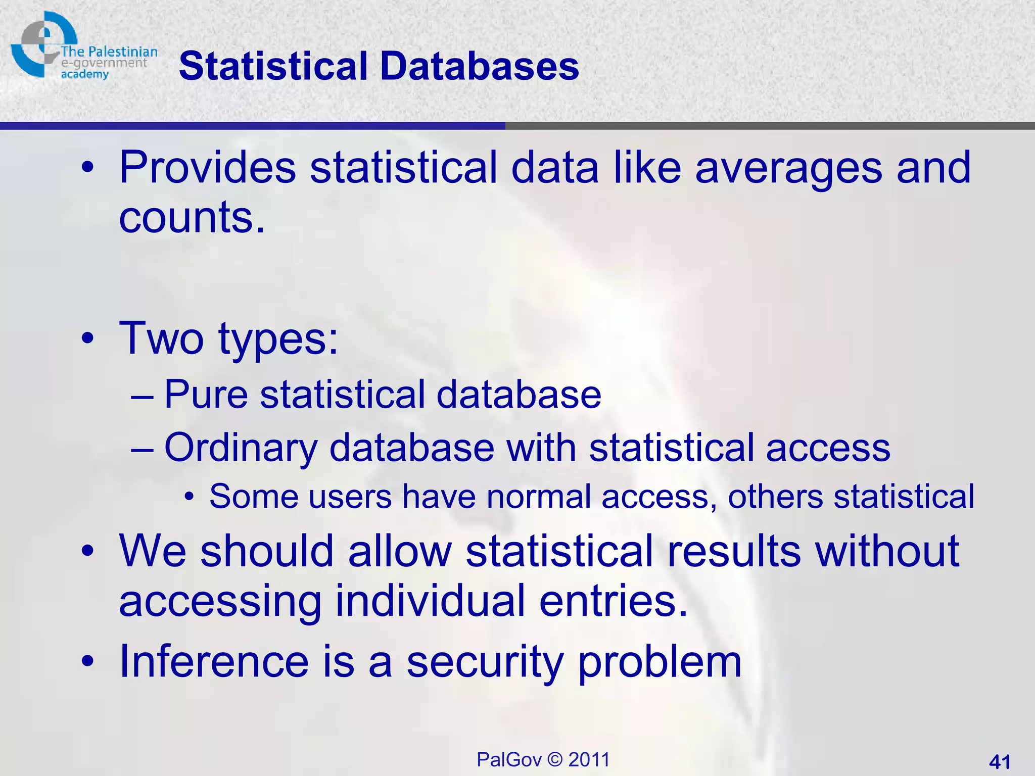 Statistical Databases

• Provides statistical data like averages and
  counts.

• Two types:
  – Pure statistical database
  – Ordinary database with statistical access
     • Some users have normal access, others statistical
• We should allow statistical results without
  accessing individual entries.
• Inference is a security problem
                       PalGov © 2011                       41
 