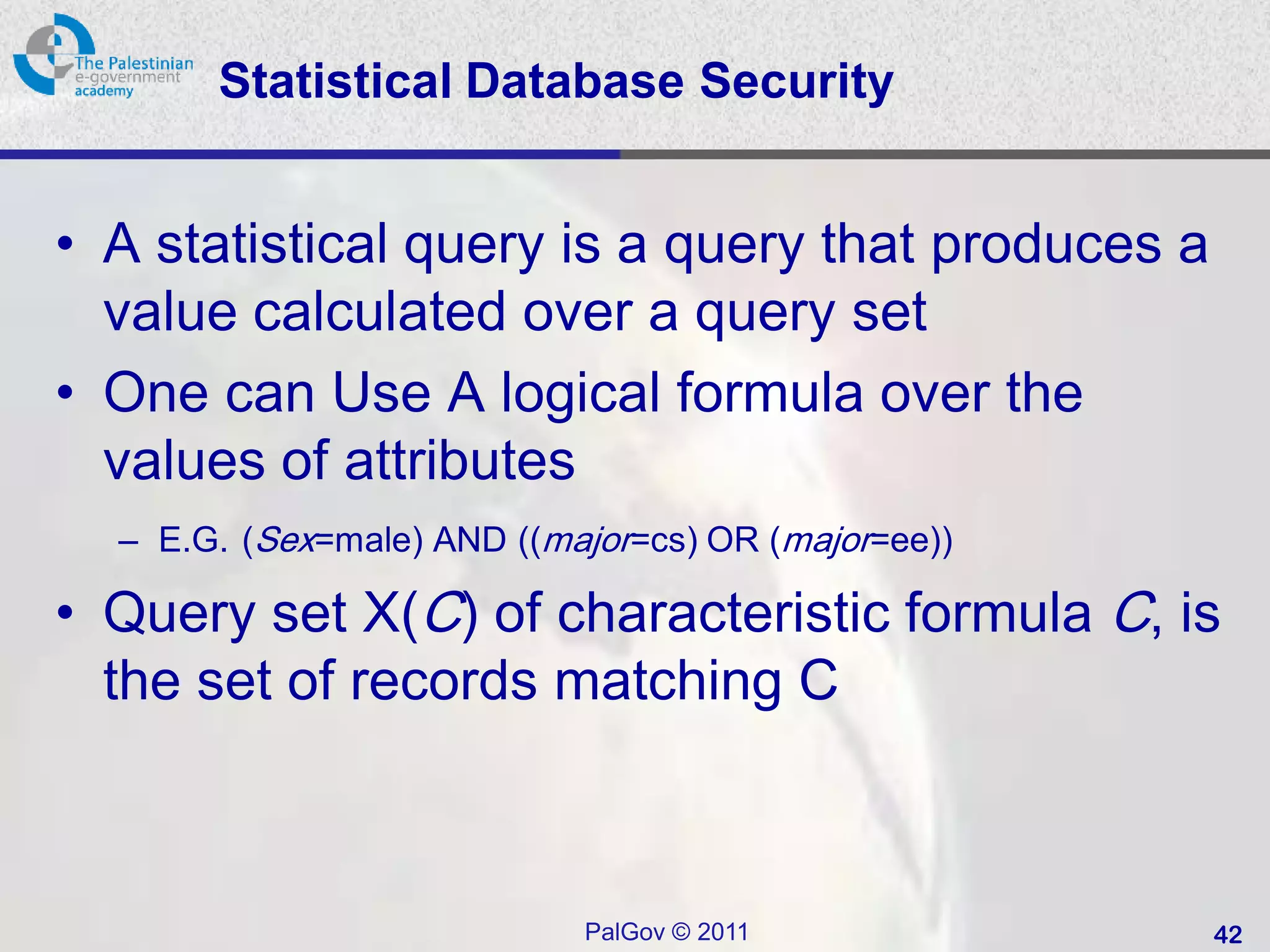 Statistical Database Security


• A statistical query is a query that produces a
  value calculated over a query set
• One can Use A logical formula over the
  values of attributes
  – E.G. (Sex=male) AND ((major=cs) OR (major=ee))

• Query set X(C) of characteristic formula C, is
  the set of records matching C



                            PalGov © 2011            42
 
