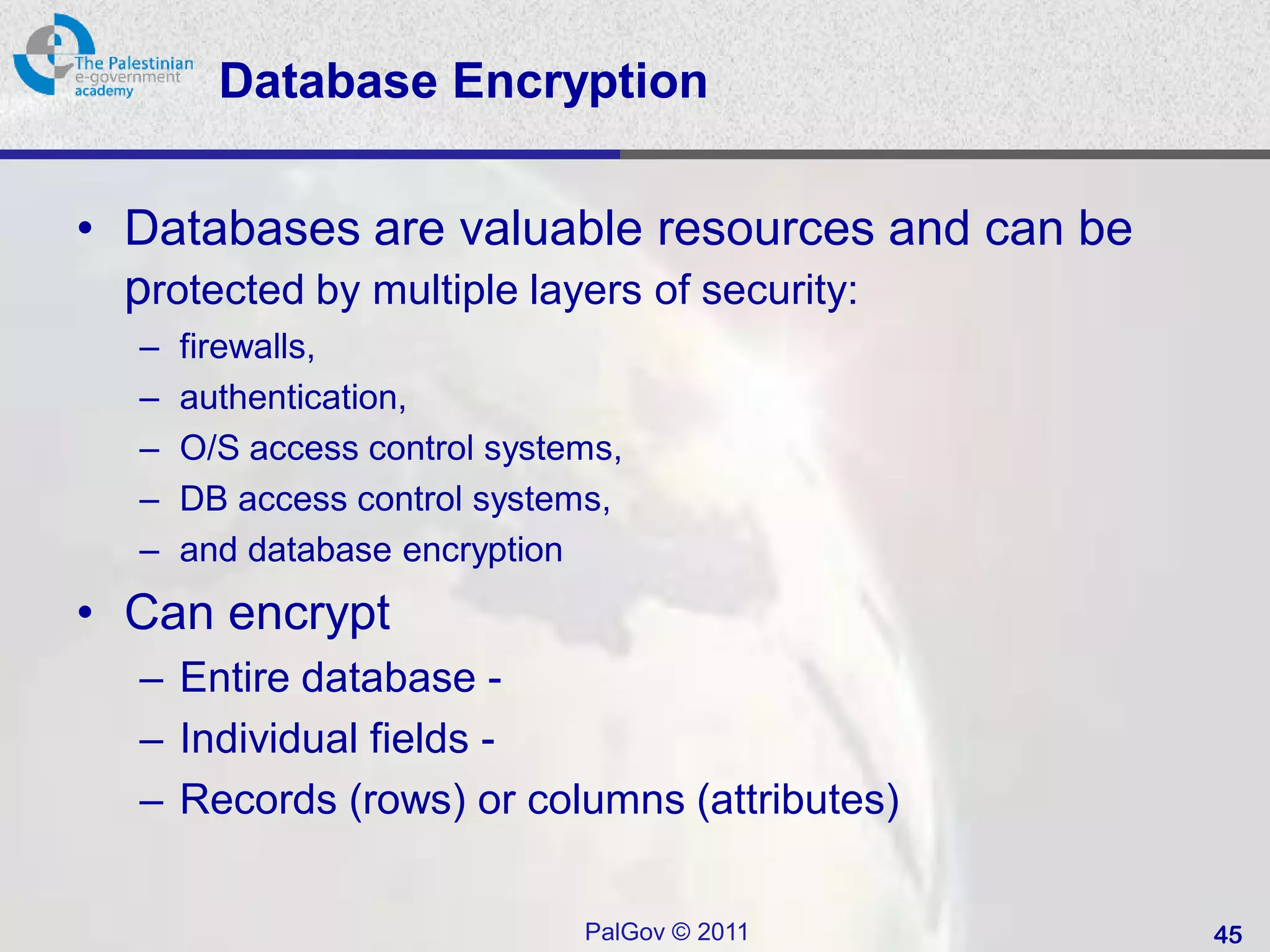 Database Encryption

• Databases are valuable resources and can be
  protected by multiple layers of security:
  –   firewalls,
  –   authentication,
  –   O/S access control systems,
  –   DB access control systems,
  –   and database encryption
• Can encrypt
  – Entire database -
  – Individual fields -
  – Records (rows) or columns (attributes)

                              PalGov © 2011     45
 