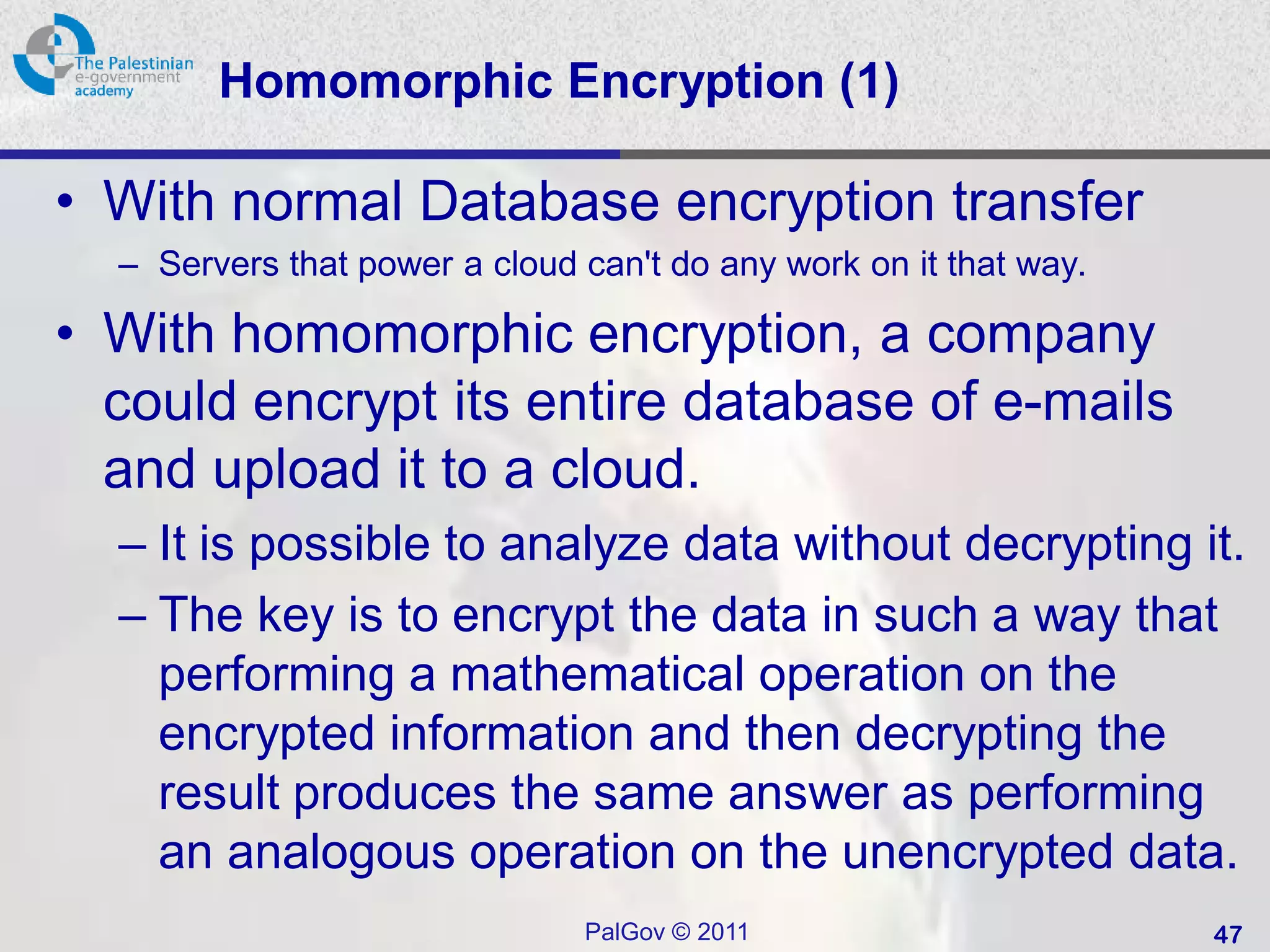 Homomorphic Encryption (1)

• With normal Database encryption transfer
  – Servers that power a cloud can't do any work on it that way.

• With homomorphic encryption, a company
  could encrypt its entire database of e-mails
  and upload it to a cloud.
  – It is possible to analyze data without decrypting it.
  – The key is to encrypt the data in such a way that
    performing a mathematical operation on the
    encrypted information and then decrypting the
    result produces the same answer as performing
    an analogous operation on the unencrypted data.
                               PalGov © 2011                       47
 