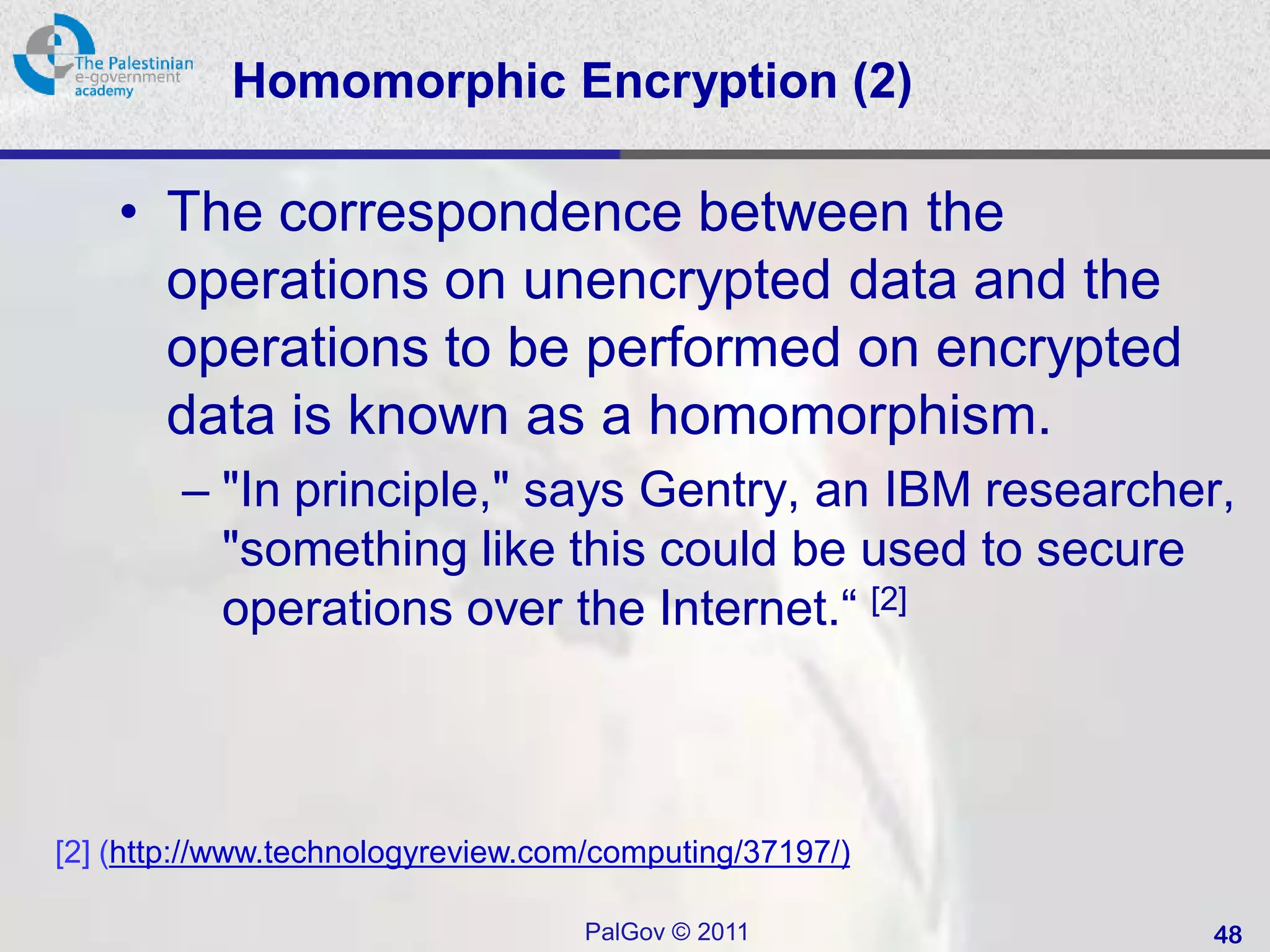 Homomorphic Encryption (2)

    • The correspondence between the
      operations on unencrypted data and the
      operations to be performed on encrypted
      data is known as a homomorphism.
        – "In principle," says Gentry, an IBM researcher,
          "something like this could be used to secure
          operations over the Internet.“ [2]



[2] (http://www.technologyreview.com/computing/37197/)

                                   PalGov © 2011         48
 
