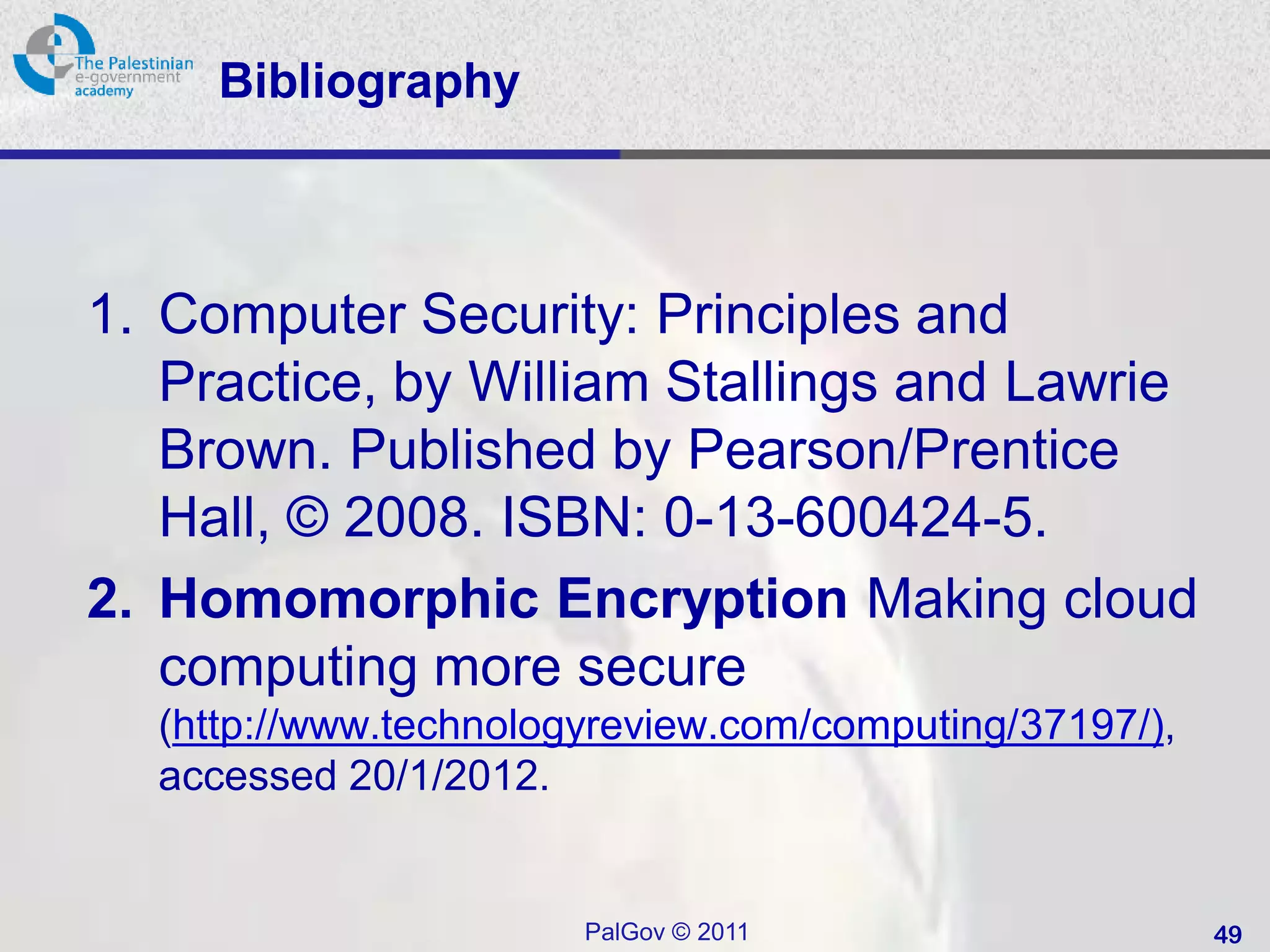 Bibliography



1. Computer Security: Principles and
   Practice, by William Stallings and Lawrie
   Brown. Published by Pearson/Prentice
   Hall, © 2008. ISBN: 0-13-600424-5.
2. Homomorphic Encryption Making cloud
   computing more secure
  (http://www.technologyreview.com/computing/37197/),
  accessed 20/1/2012.


                       PalGov © 2011                    49
 