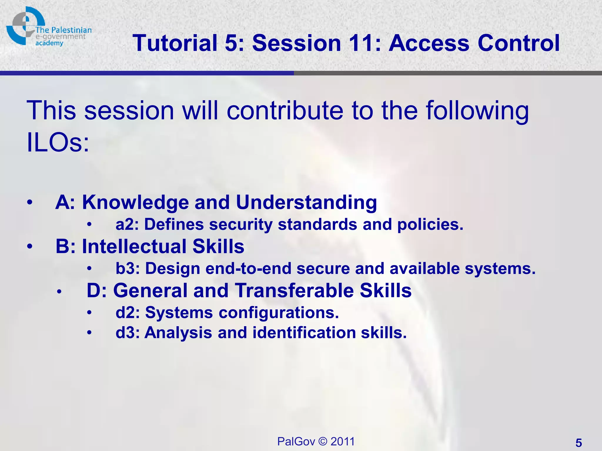 Tutorial 5: Session 11: Access Control

This session will contribute to the following
ILOs:

•   A: Knowledge and Understanding
        •   a2: Defines security standards and policies.
•   B: Intellectual Skills
        •   b3: Design end-to-end secure and available systems.
    •   D: General and Transferable Skills
        •   d2: Systems configurations.
        •   d3: Analysis and identification skills.




                                 PalGov © 2011                    5
 