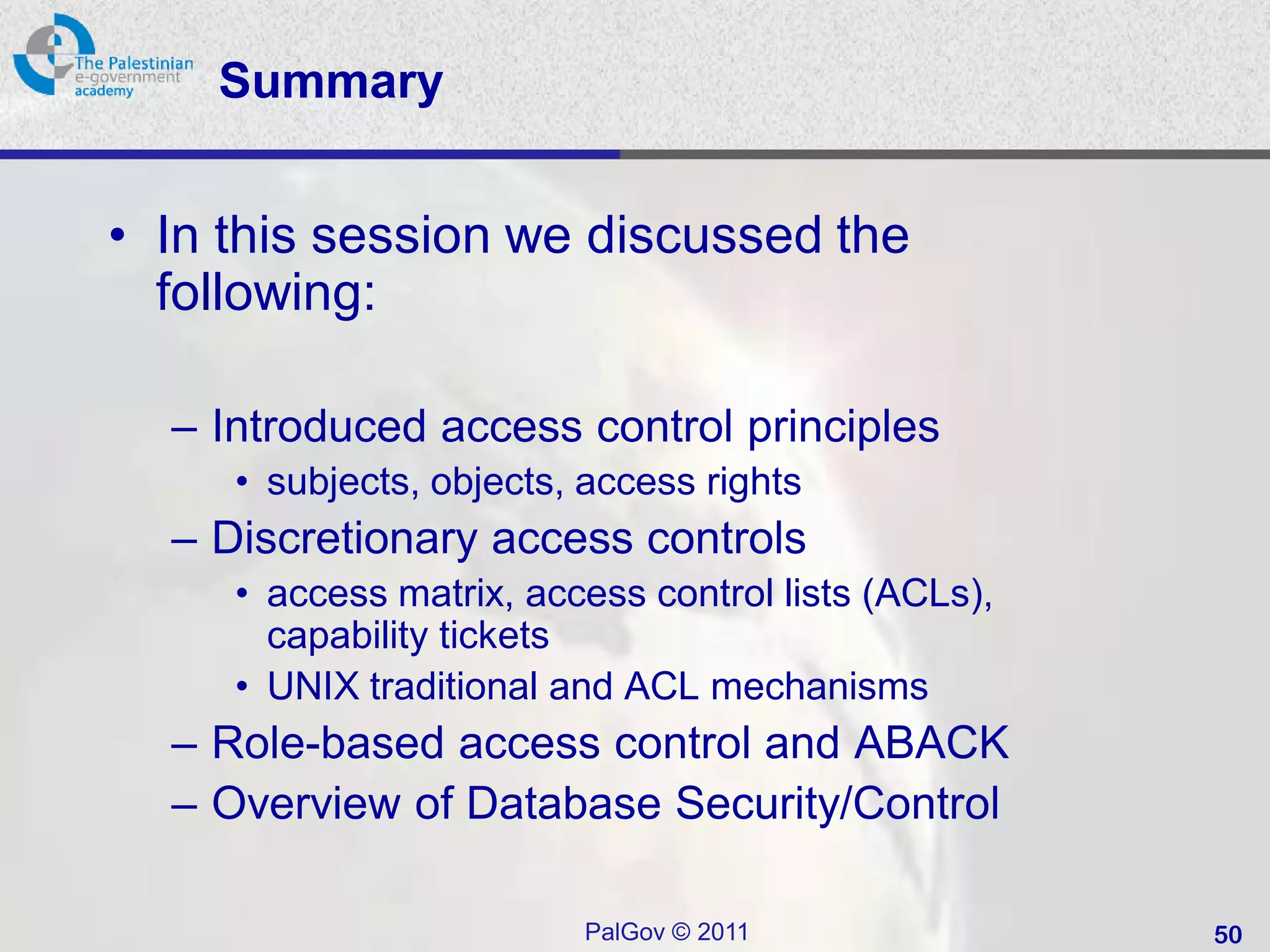 Summary


• In this session we discussed the
  following:

  – Introduced access control principles
     • subjects, objects, access rights
  – Discretionary access controls
     • access matrix, access control lists (ACLs),
       capability tickets
     • UNIX traditional and ACL mechanisms
  – Role-based access control and ABACK
  – Overview of Database Security/Control

                         PalGov © 2011               50
 