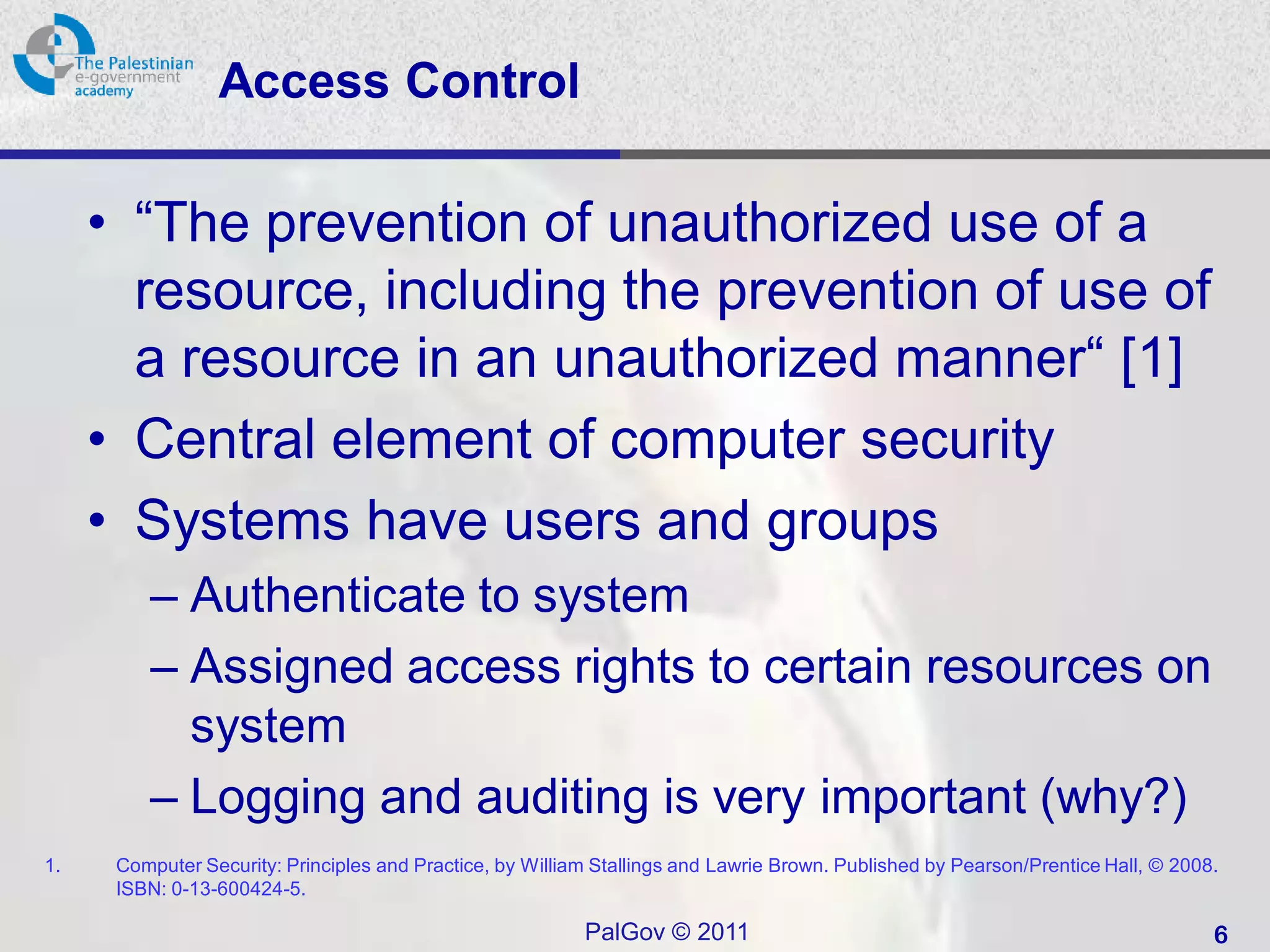 Access Control

     • “The prevention of unauthorized use of a
       resource, including the prevention of use of
       a resource in an unauthorized manner“ [1]
     • Central element of computer security
     • Systems have users and groups
         – Authenticate to system
         – Assigned access rights to certain resources on
           system
         – Logging and auditing is very important (why?)
1.    Computer Security: Principles and Practice, by William Stallings and Lawrie Brown. Published by Pearson/Prentice Hall, © 2008.
      ISBN: 0-13-600424-5.

                                                           PalGov © 2011                                                           6
 