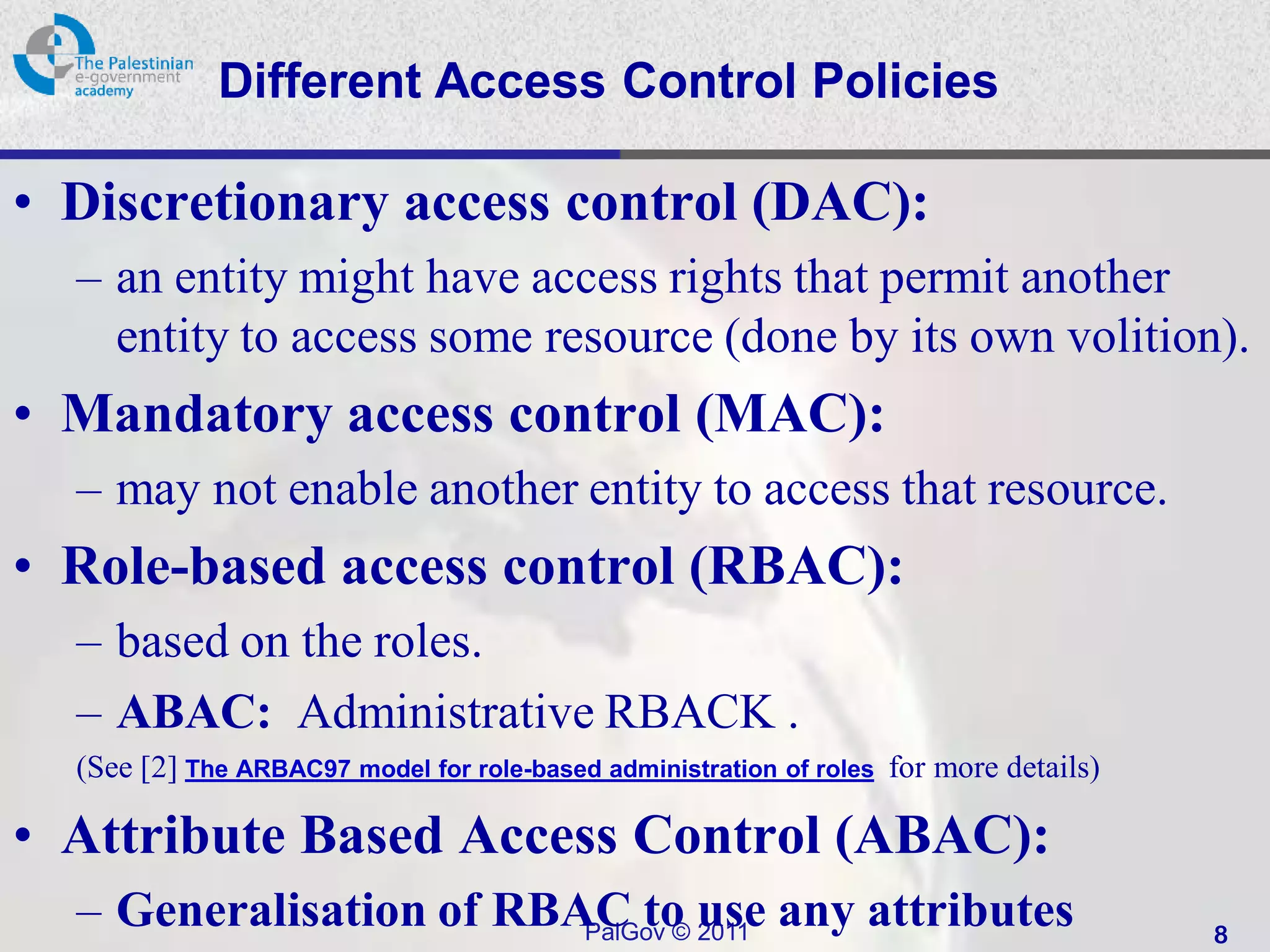 Different Access Control Policies

• Discretionary access control (DAC):
  – an entity might have access rights that permit another
    entity to access some resource (done by its own volition).
• Mandatory access control (MAC):
  – may not enable another entity to access that resource.
• Role-based access control (RBAC):
  – based on the roles.
  – ABAC: Administrative RBACK .
  (See [2] The ARBAC97 model for role-based administration of roles for more details)

• Attribute Based Access Control (ABAC):
  – Generalisation of RBAC to use any attributes
                         PalGov © 2011                                                  8
 