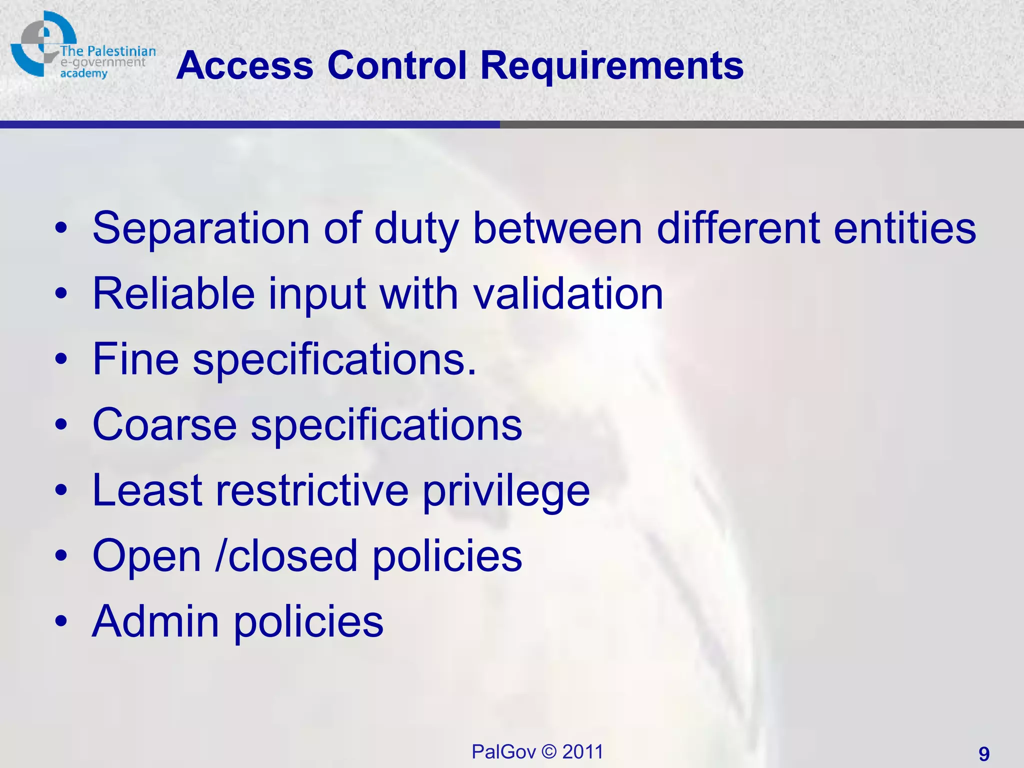 Access Control Requirements



•   Separation of duty between different entities
•   Reliable input with validation
•   Fine specifications.
•   Coarse specifications
•   Least restrictive privilege
•   Open /closed policies
•   Admin policies

                       PalGov © 2011                9
 