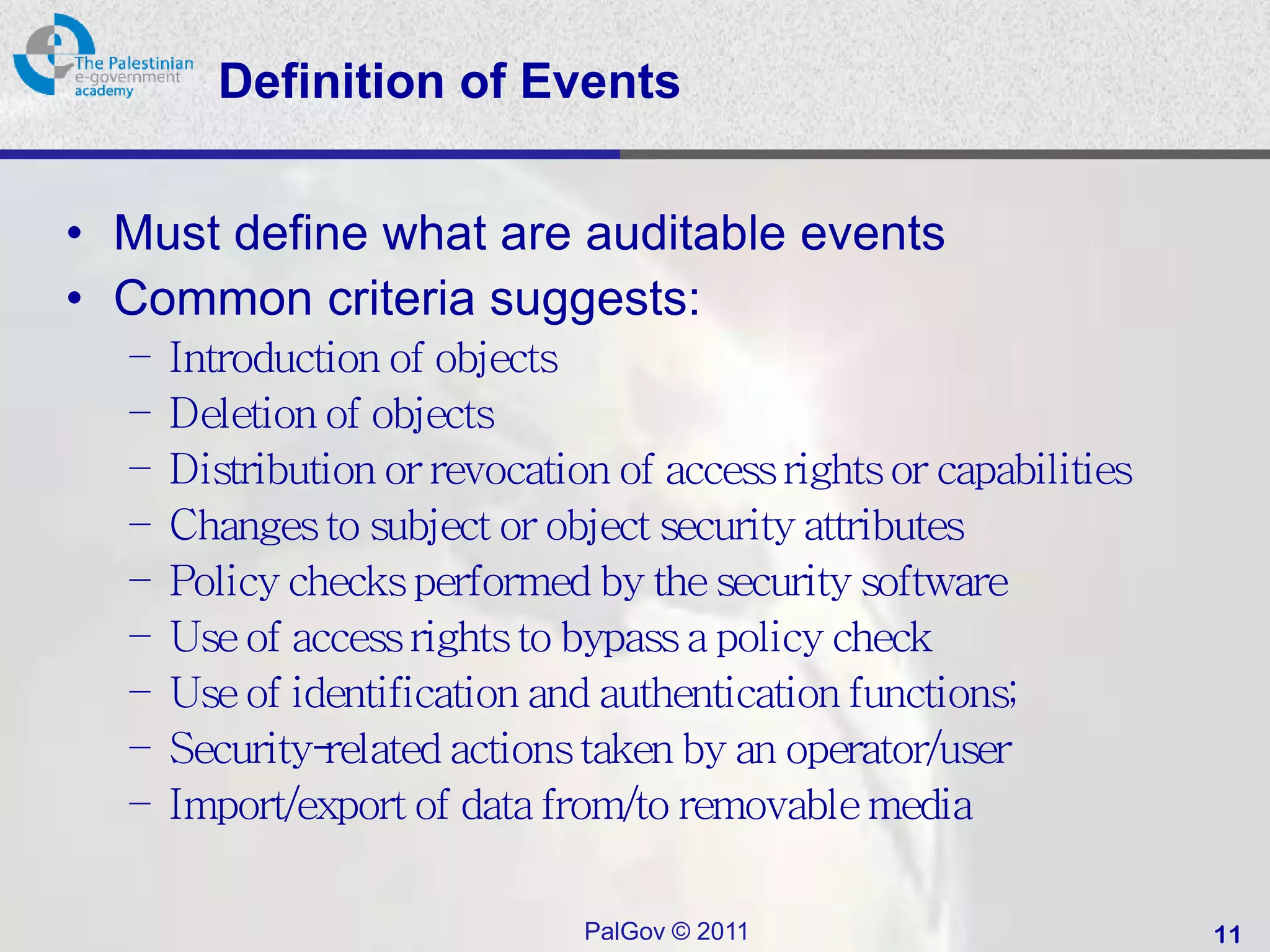 Definition of Events


• Must define what are auditable events
• Common criteria suggests:
  –   Introduction of objects
  –   Deletion of objects
  –   Distribution or revocation of access rights or capabilities
  –   Changes to subject or object security attributes
  –   Policy checks performed by the security software
  –   Use of access rights to bypass a policy check
  –   Use of identification and authentication functions;
  –   Security-related actions taken by an operator/user
  –   Import/export of data from/to removable media

                               PalGov © 2011                        11
 