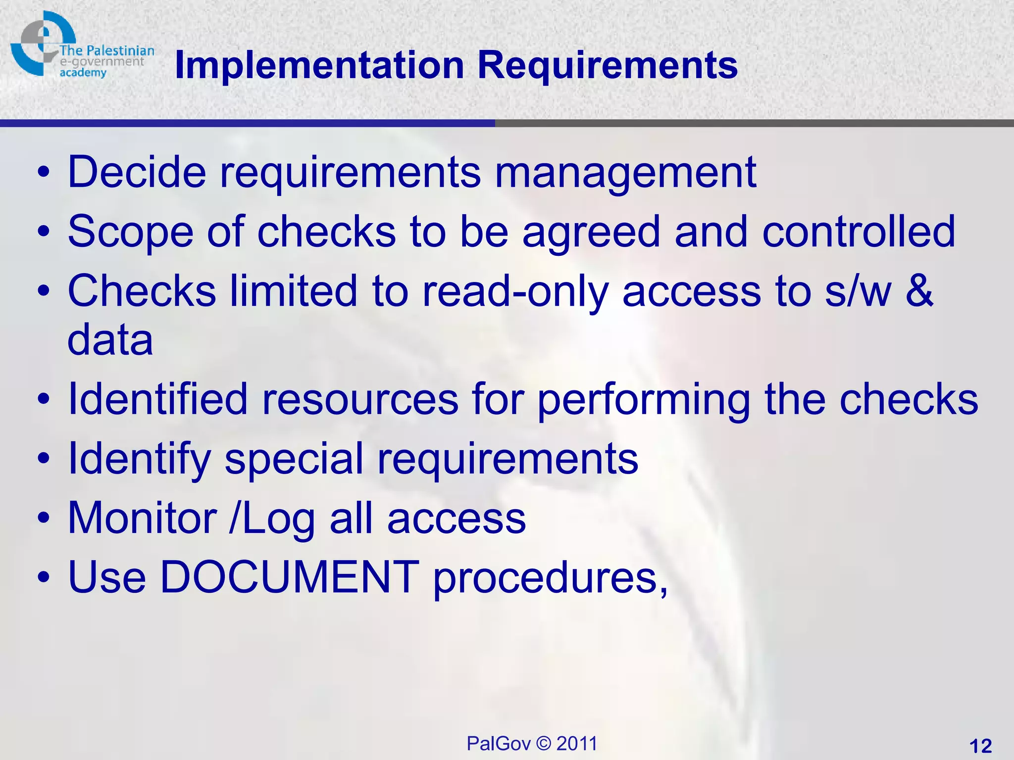 Implementation Requirements

• Decide requirements management
• Scope of checks to be agreed and controlled
• Checks limited to read-only access to s/w &
  data
• Identified resources for performing the checks
• Identify special requirements
• Monitor /Log all access
• Use DOCUMENT procedures,


                     PalGov © 2011             12
 
