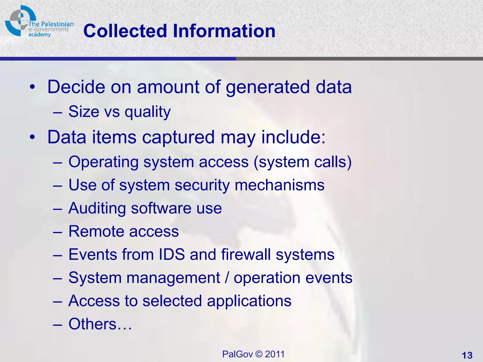 Collected Information

• Decide on amount of generated data
  – Size vs quality
• Data items captured may include:
  –   Operating system access (system calls)
  –   Use of system security mechanisms
  –   Auditing software use
  –   Remote access
  –   Events from IDS and firewall systems
  –   System management / operation events
  –   Access to selected applications
  –   Others…
                          PalGov © 2011        13
 