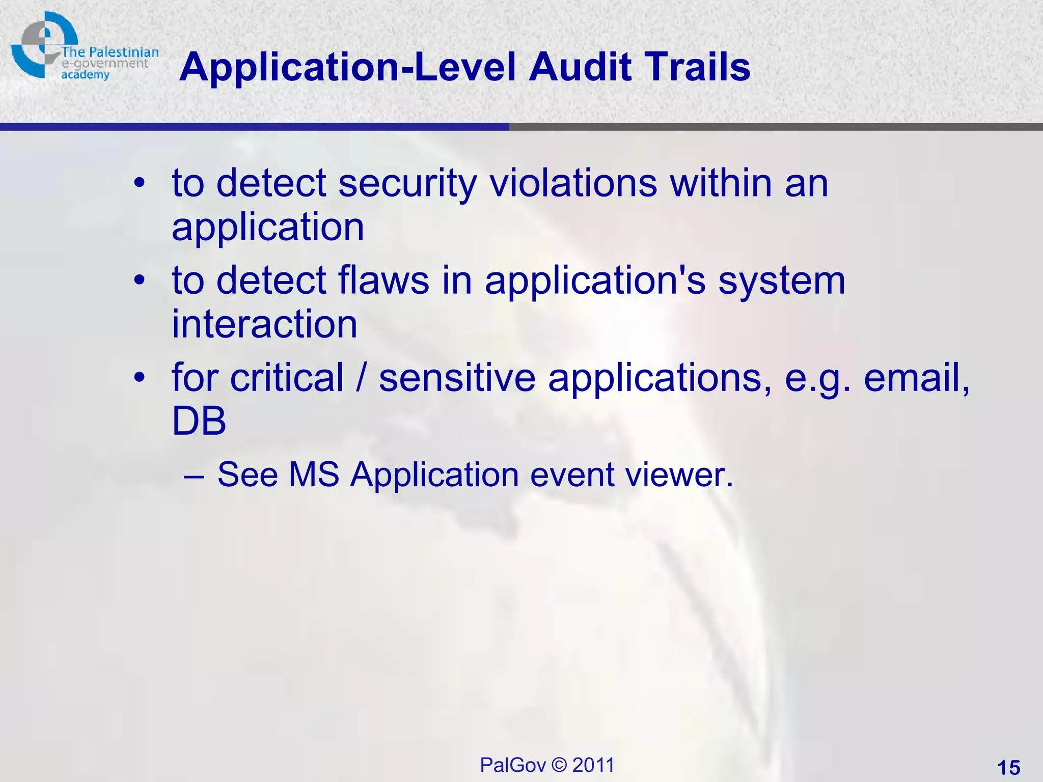 Application-Level Audit Trails

• to detect security violations within an
  application
• to detect flaws in application's system
  interaction
• for critical / sensitive applications, e.g. email,
  DB
   – See MS Application event viewer.




                     PalGov © 2011                     15
 