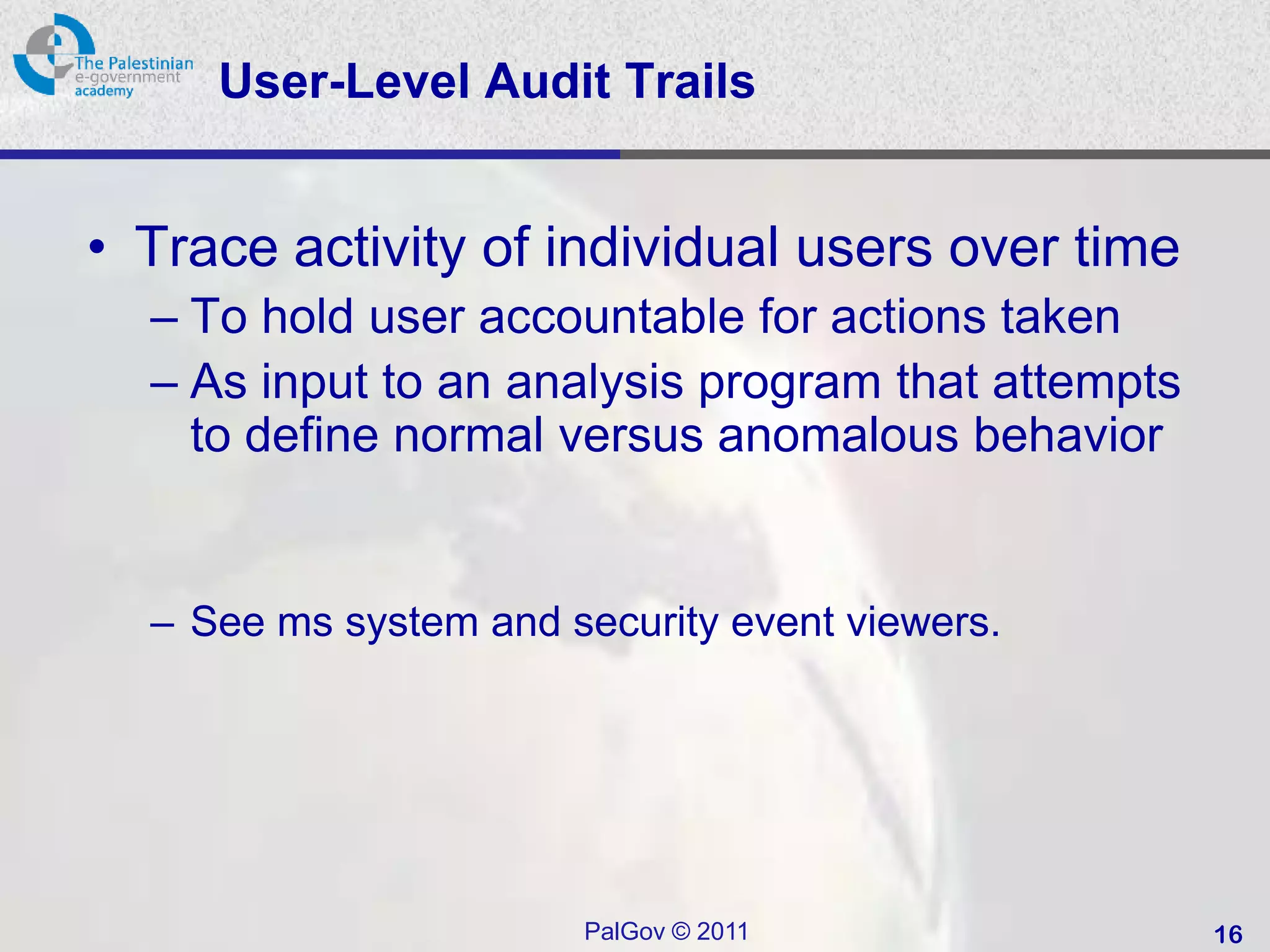 User-Level Audit Trails


• Trace activity of individual users over time
  – To hold user accountable for actions taken
  – As input to an analysis program that attempts
    to define normal versus anomalous behavior


  – See ms system and security event viewers.




                       PalGov © 2011                16
 
