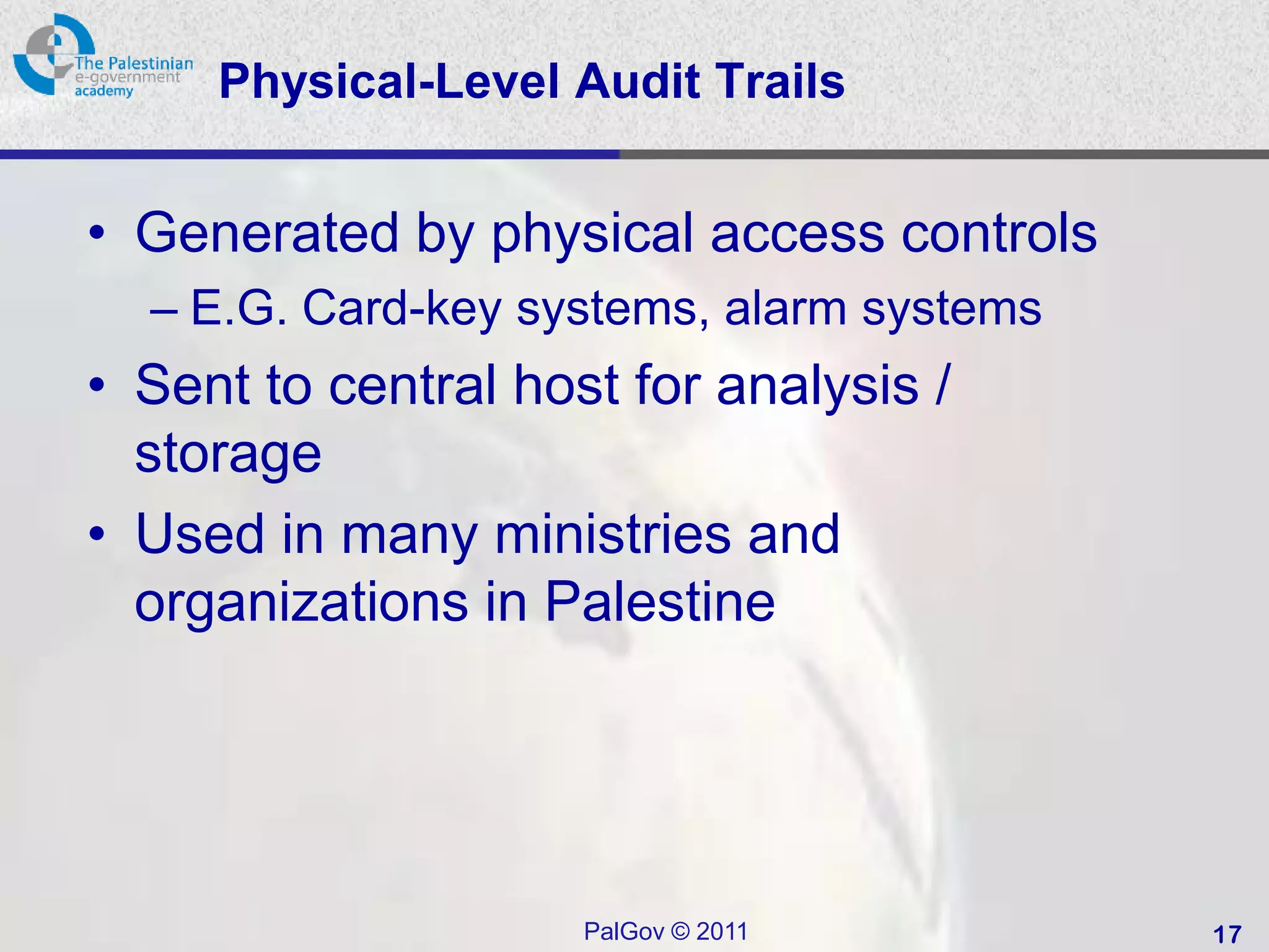 Physical-Level Audit Trails


• Generated by physical access controls
  – E.G. Card-key systems, alarm systems
• Sent to central host for analysis /
  storage
• Used in many ministries and
  organizations in Palestine




                     PalGov © 2011         17
 